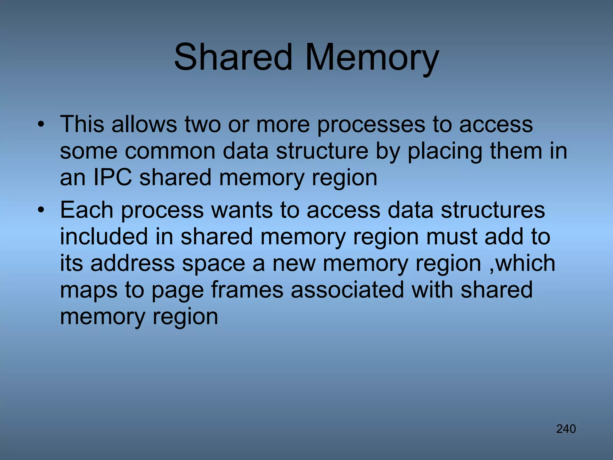 Shared Memory This allows two or more processes to access some common data structure by placing them in an IPC shared memory region Each process wants to access data structures included in shared memory region must add to its address space a new memory region ,which maps to page frames associated with shared memory region 