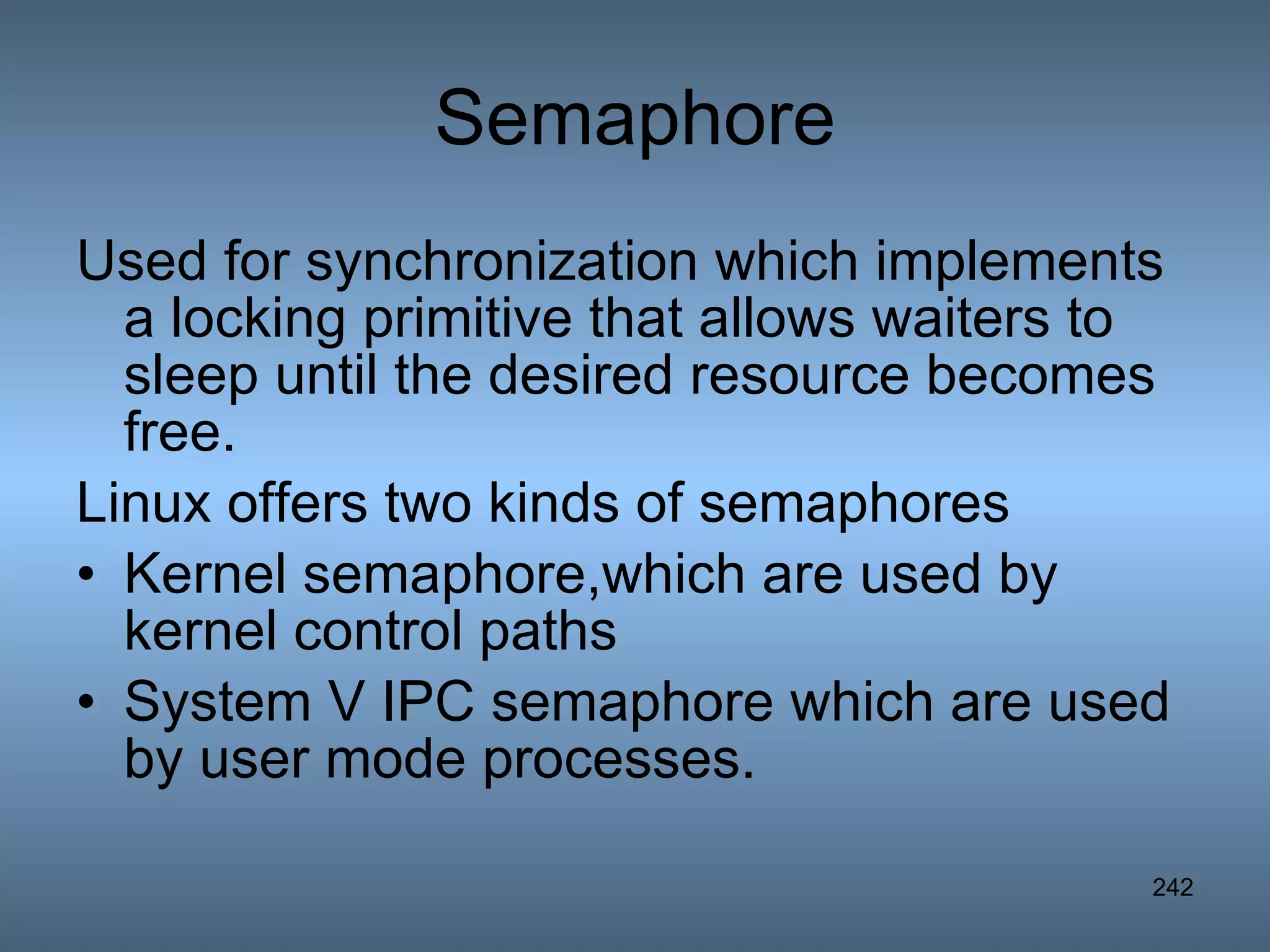 Semaphore Used for synchronization which implements a locking primitive that allows waiters to sleep until the desired resource becomes free. Linux offers two kinds of semaphores Kernel semaphore,which are used by kernel control paths System V IPC semaphore which are used by user mode processes. 