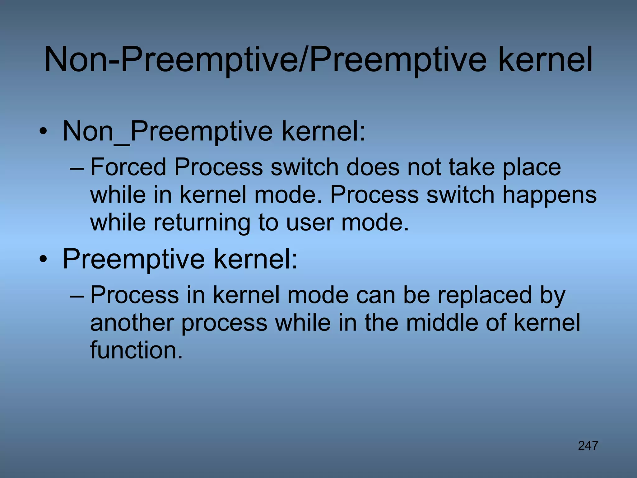 Non-Preemptive/Preemptive kernel Non_Preemptive kernel: Forced Process switch does not take place while in kernel mode. Process switch happens while returning to user mode.  Preemptive kernel: Process in kernel mode can be replaced by another process while in the middle of kernel function. 