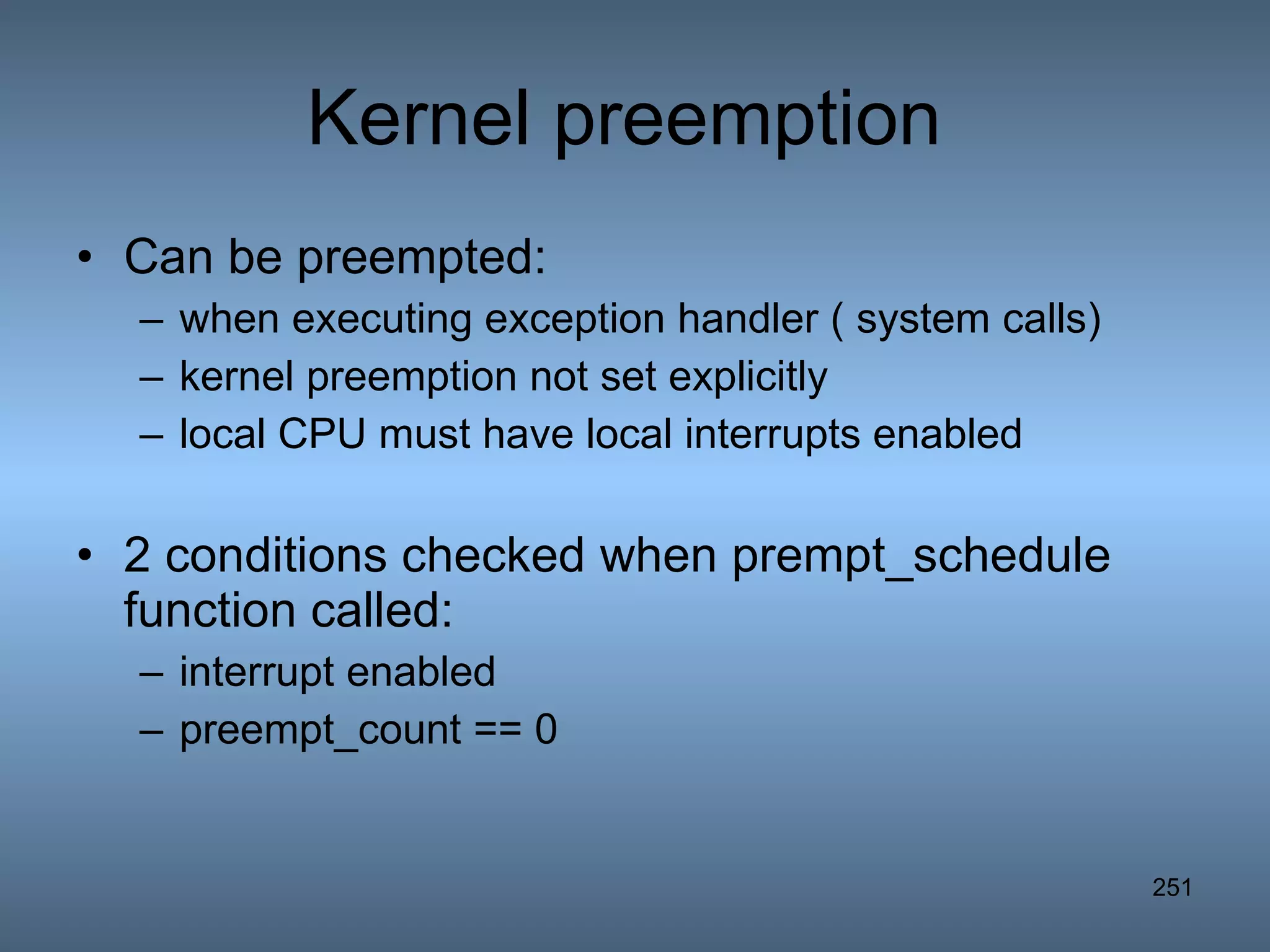 Kernel preemption  Can be preempted: when executing exception handler ( system calls) kernel preemption not set explicitly local CPU must have local interrupts enabled 2 conditions checked when prempt_schedule function called: interrupt enabled preempt_count == 0 