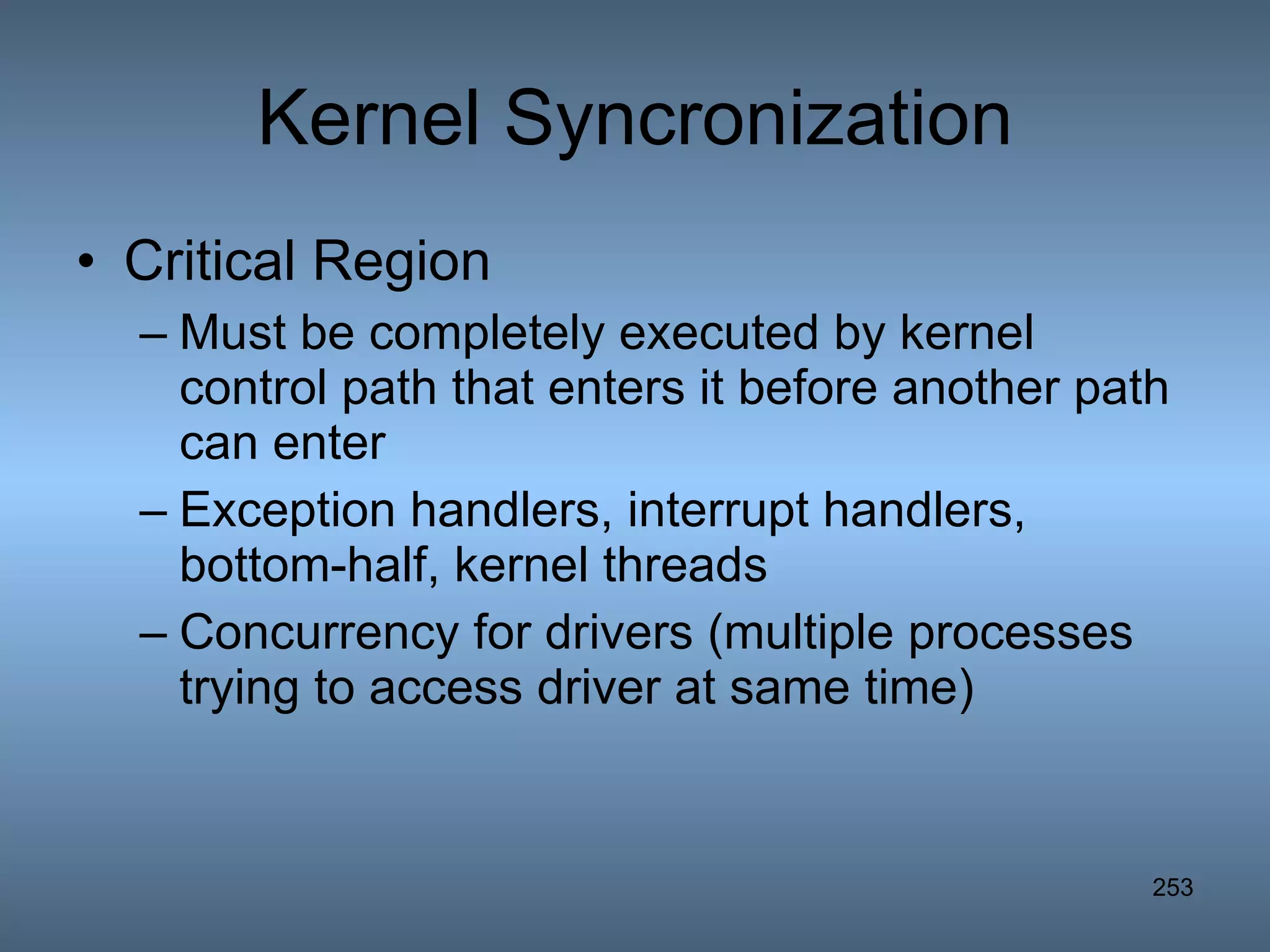 Kernel Syncronization Critical Region Must be completely executed by kernel control path that enters it before another path can enter Exception handlers, interrupt handlers, bottom-half, kernel threads Concurrency for drivers (multiple processes trying to access driver at same time) 
