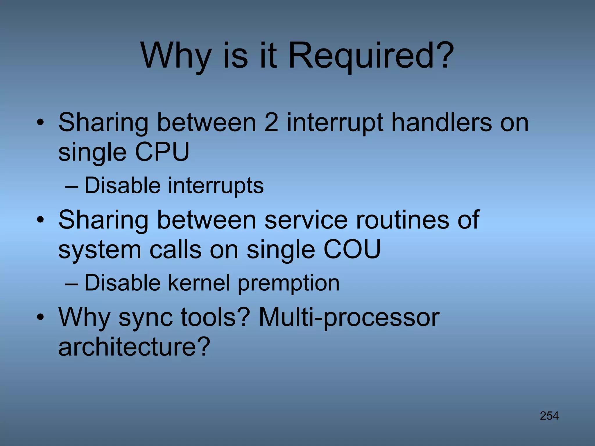 Why is it Required? Sharing between 2 interrupt handlers on single CPU Disable interrupts Sharing between service routines of system calls on single COU Disable kernel premption Why sync tools? Multi-processor architecture? 
