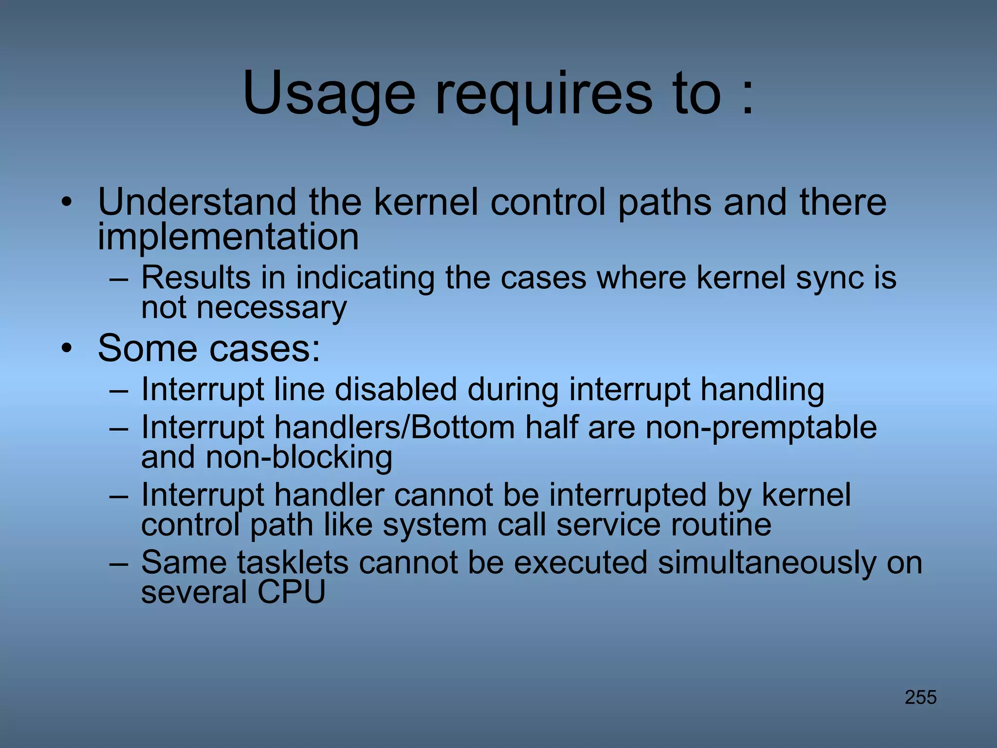 Usage requires to : Understand the kernel control paths and there implementation Results in indicating the cases where kernel sync is not necessary Some cases: Interrupt line disabled during interrupt handling Interrupt handlers/Bottom half are non-premptable and non-blocking Interrupt handler cannot be interrupted by kernel control path like system call service routine Same tasklets cannot be executed simultaneously on several CPU 