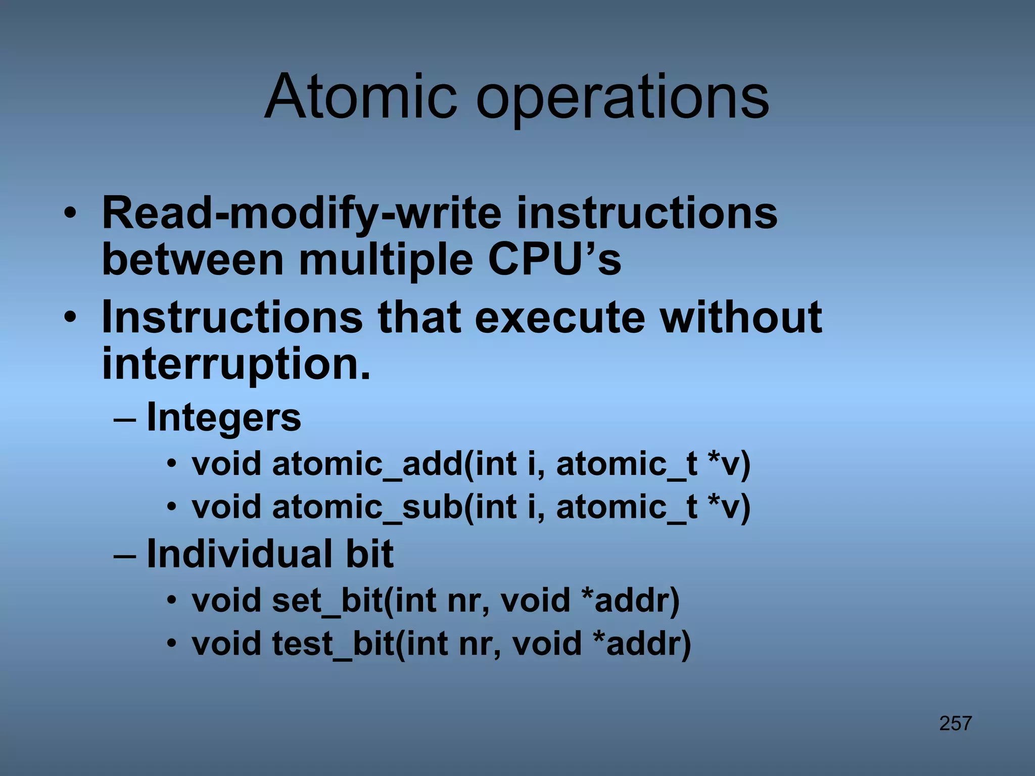 Atomic operations Read-modify-write instructions between multiple CPU’s Instructions that execute without interruption. Integers void atomic_add(int i, atomic_t *v) void atomic_sub(int i, atomic_t *v) Individual bit  void set_bit(int nr, void *addr) void test_bit(int nr, void *addr) 