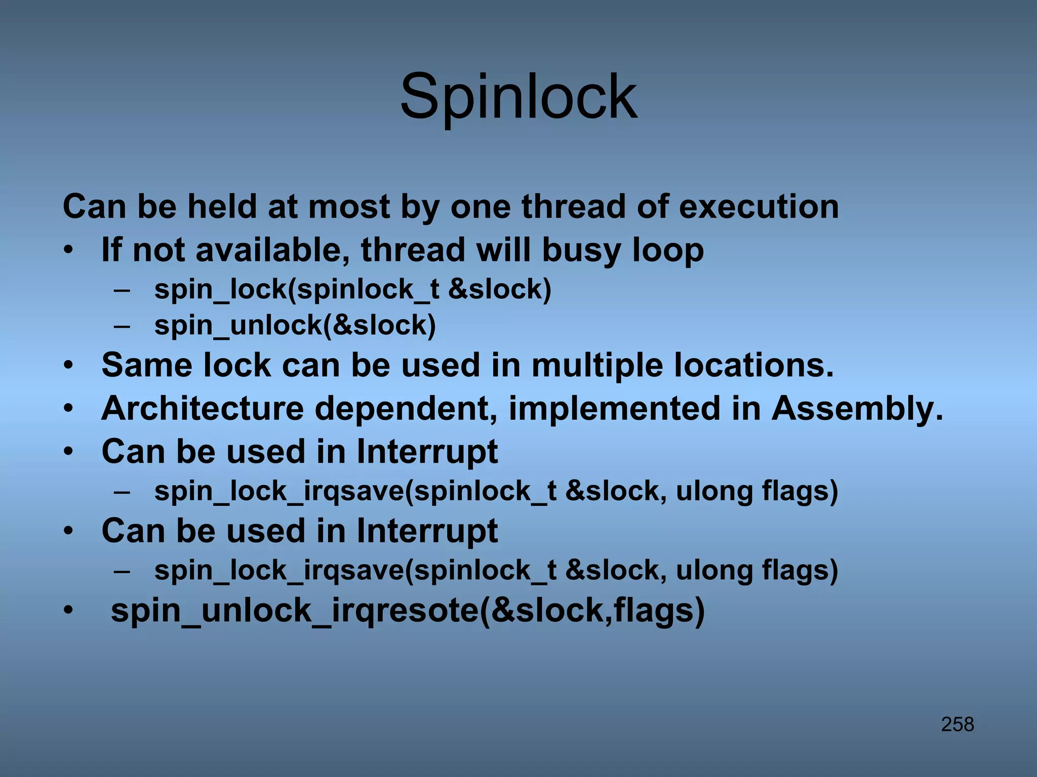 Spinlock Can be held at most by one thread of execution If not available, thread will busy loop spin_lock(spinlock_t &slock) spin_unlock(&slock) Same lock can be used in multiple locations. Architecture dependent, implemented in Assembly. Can be used in Interrupt spin_lock_irqsave(spinlock_t &slock, ulong flags) Can be used in Interrupt spin_lock_irqsave(spinlock_t &slock, ulong flags) spin_unlock_irqresote(&slock,flags)   