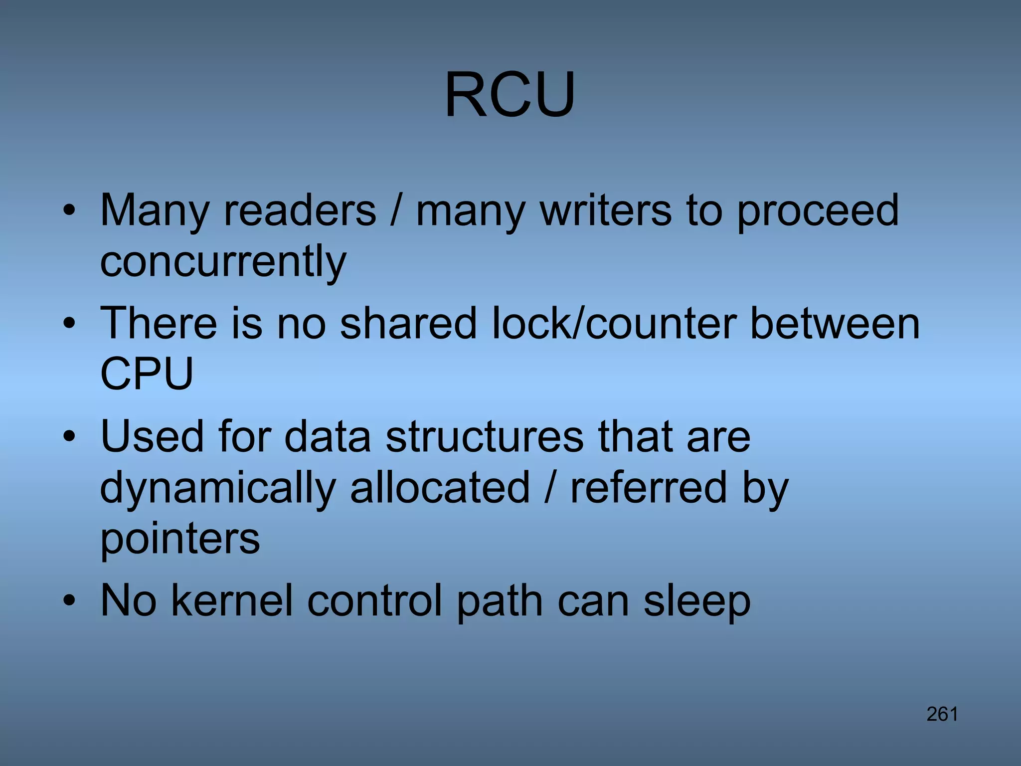 RCU Many readers / many writers to proceed concurrently There is no shared lock/counter between CPU Used for data structures that are dynamically allocated / referred by pointers No kernel control path can sleep 