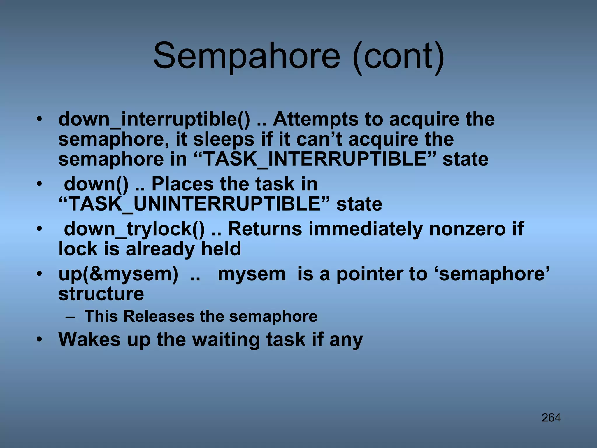 Sempahore (cont) down_interruptible() .. Attempts to acquire the semaphore, it sleeps if it can’t acquire the semaphore in “TASK_INTERRUPTIBLE” state down() .. Places the task in “TASK_UNINTERRUPTIBLE” state down_trylock() .. Returns immediately nonzero if lock is already held up(&mysem)  ..  mysem  is a pointer to ‘semaphore’ structure This Releases the semaphore Wakes up the waiting task if any   