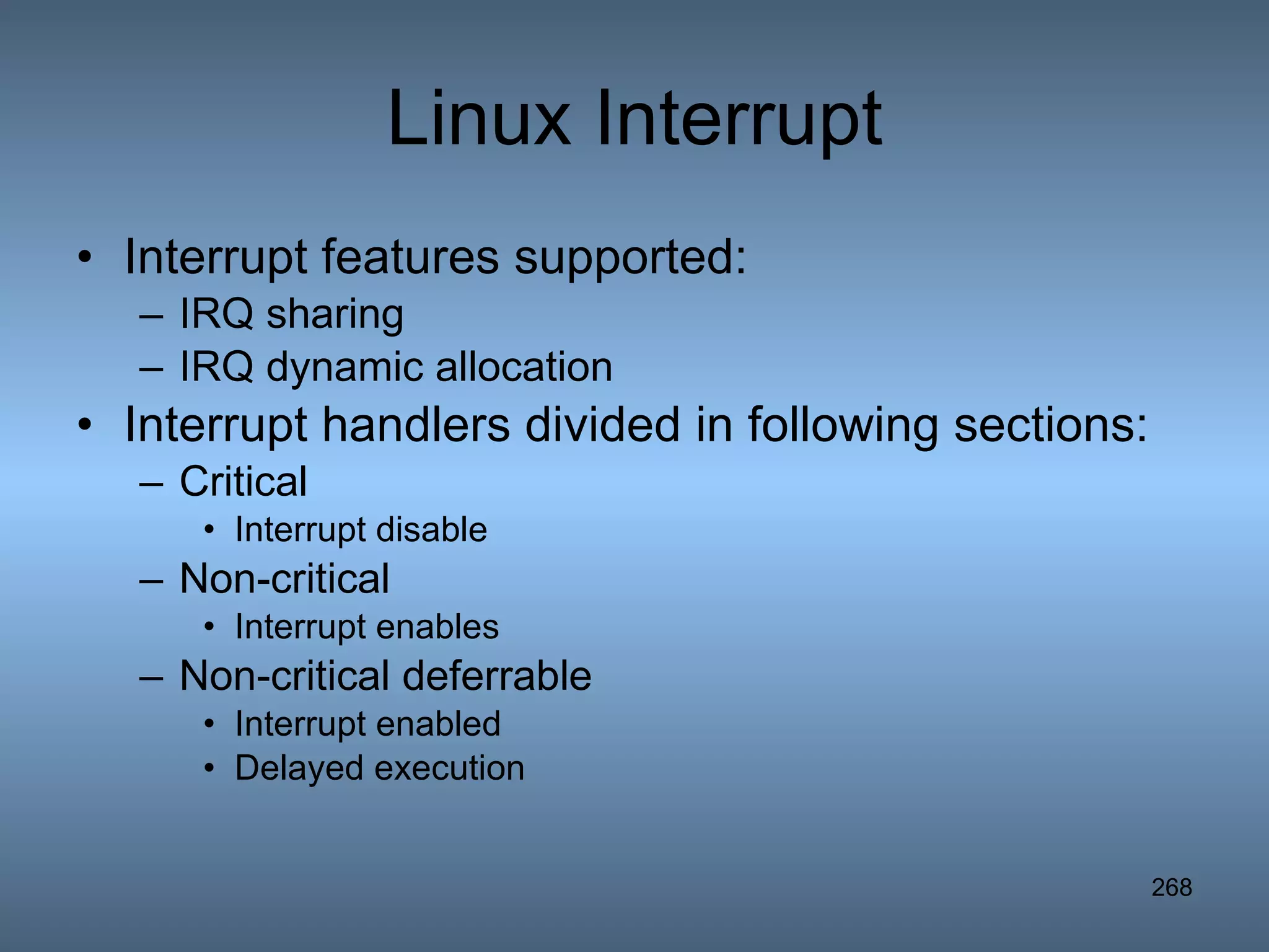 Linux Interrupt Interrupt features supported: IRQ sharing IRQ dynamic allocation Interrupt handlers divided in following sections: Critical Interrupt disable Non-critical Interrupt enables Non-critical deferrable Interrupt enabled Delayed execution 