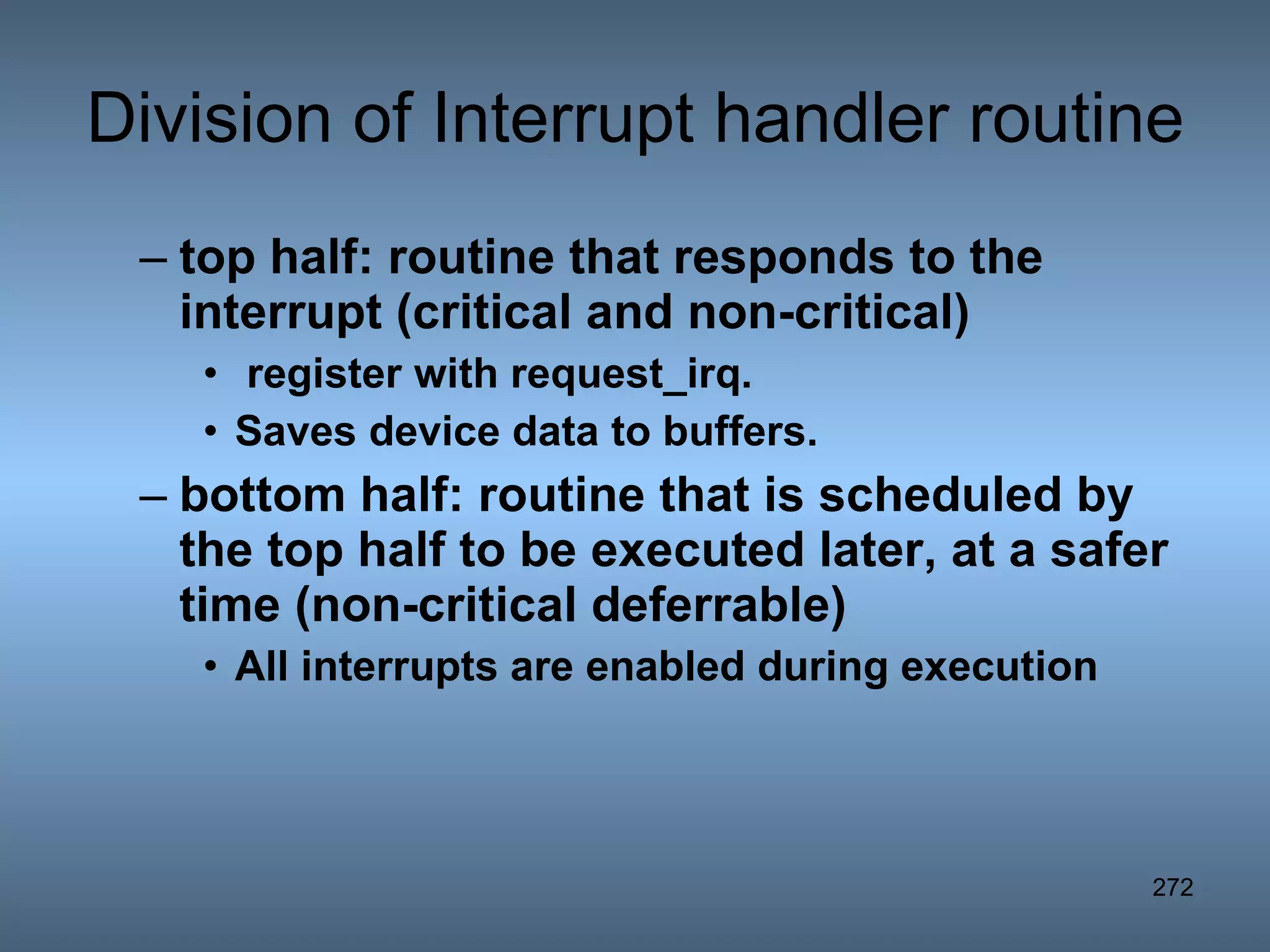 Division of Interrupt handler routine top half: routine that responds to the interrupt (critical and non-critical) register with request_irq.  Saves device data to buffers. bottom half: routine that is scheduled by the top half to be executed later, at a safer time (non-critical deferrable) All interrupts are enabled during execution 