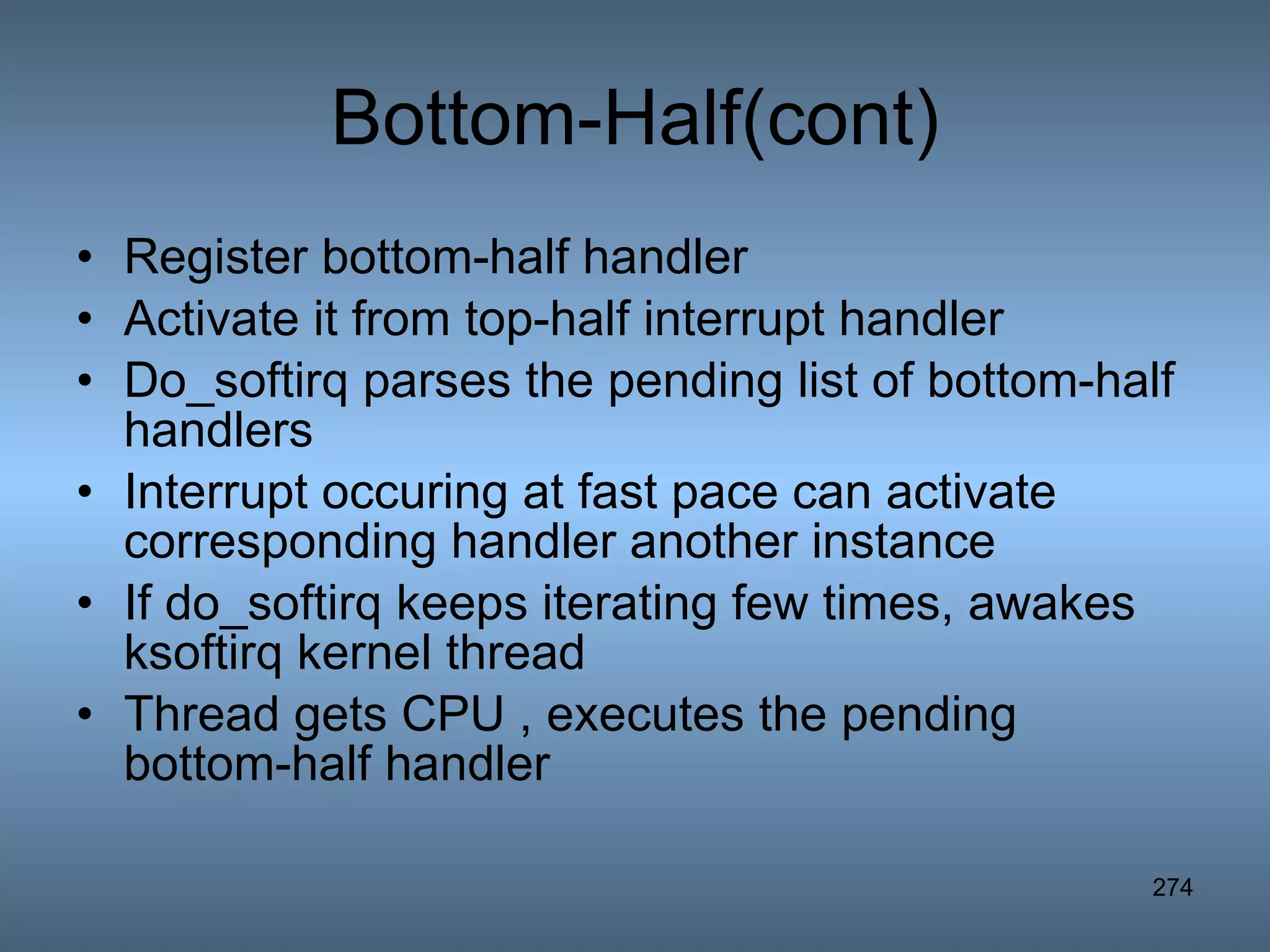 Bottom-Half(cont) Register bottom-half handler Activate it from top-half interrupt handler Do_softirq parses the pending list of bottom-half handlers Interrupt occuring at fast pace can activate corresponding handler another instance If do_softirq keeps iterating few times, awakes ksoftirq kernel thread Thread gets CPU , executes the pending bottom-half handler 