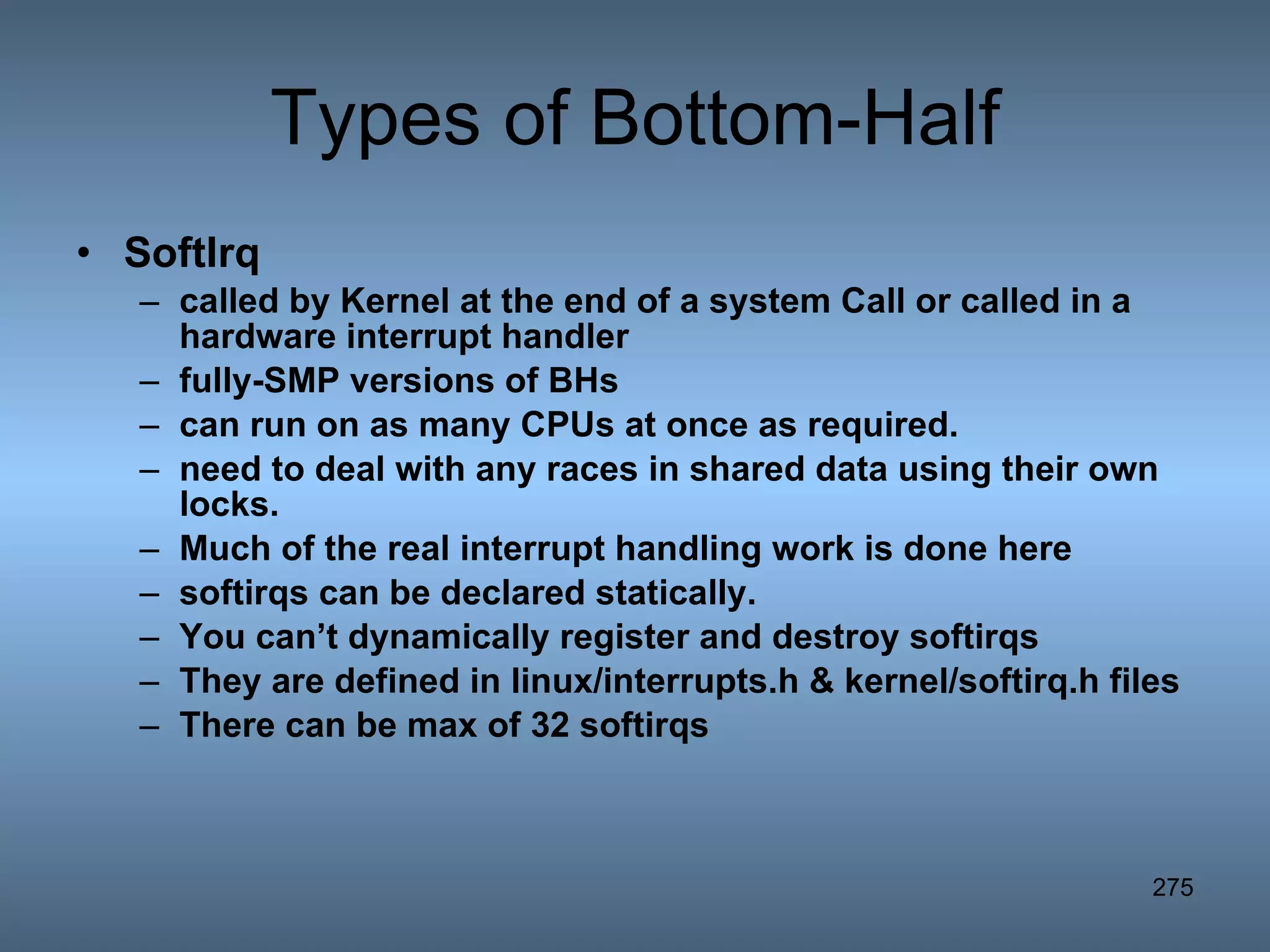 Types of Bottom-Half SoftIrq called by Kernel at the end of a system Call or called in a hardware interrupt handler fully-SMP versions of BHs can run on as many CPUs at once as required.  need to deal with any races in shared data using their own locks. Much of the real interrupt handling work is done here softirqs can be declared statically. You can’t dynamically register and destroy softirqs They are defined in linux/interrupts.h & kernel/softirq.h files There can be max of 32 softirqs 
