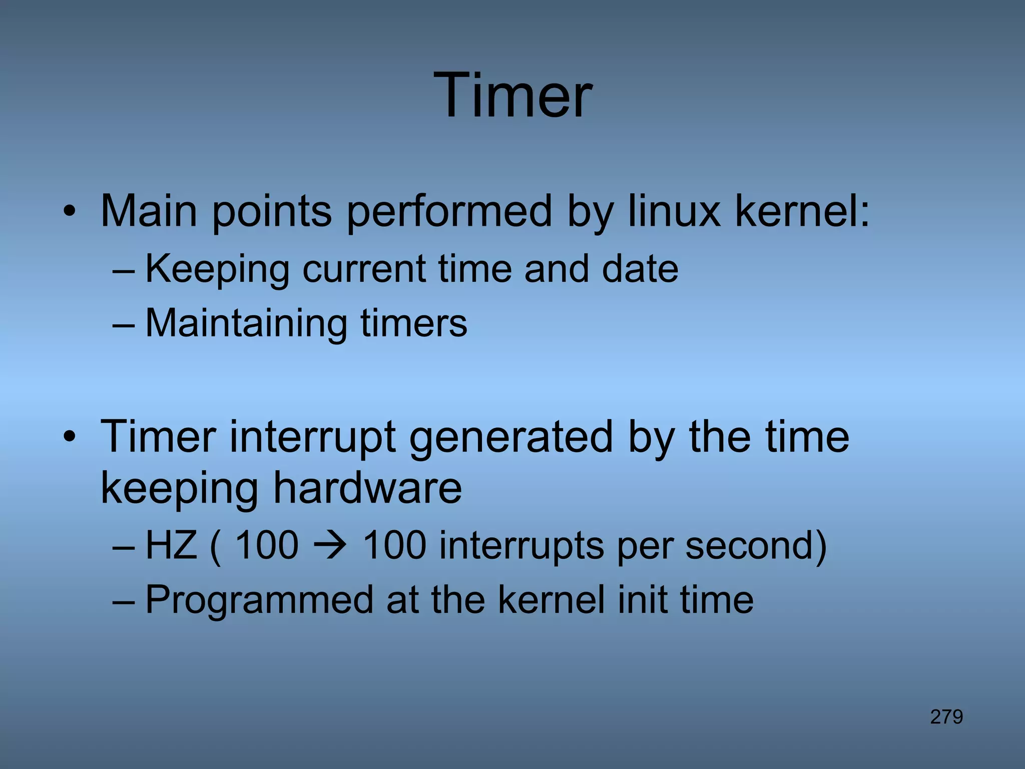 Timer Main points performed by linux kernel: Keeping current time and date Maintaining timers Timer interrupt generated by the time keeping hardware HZ ( 100    100 interrupts per second) Programmed at the kernel init time 