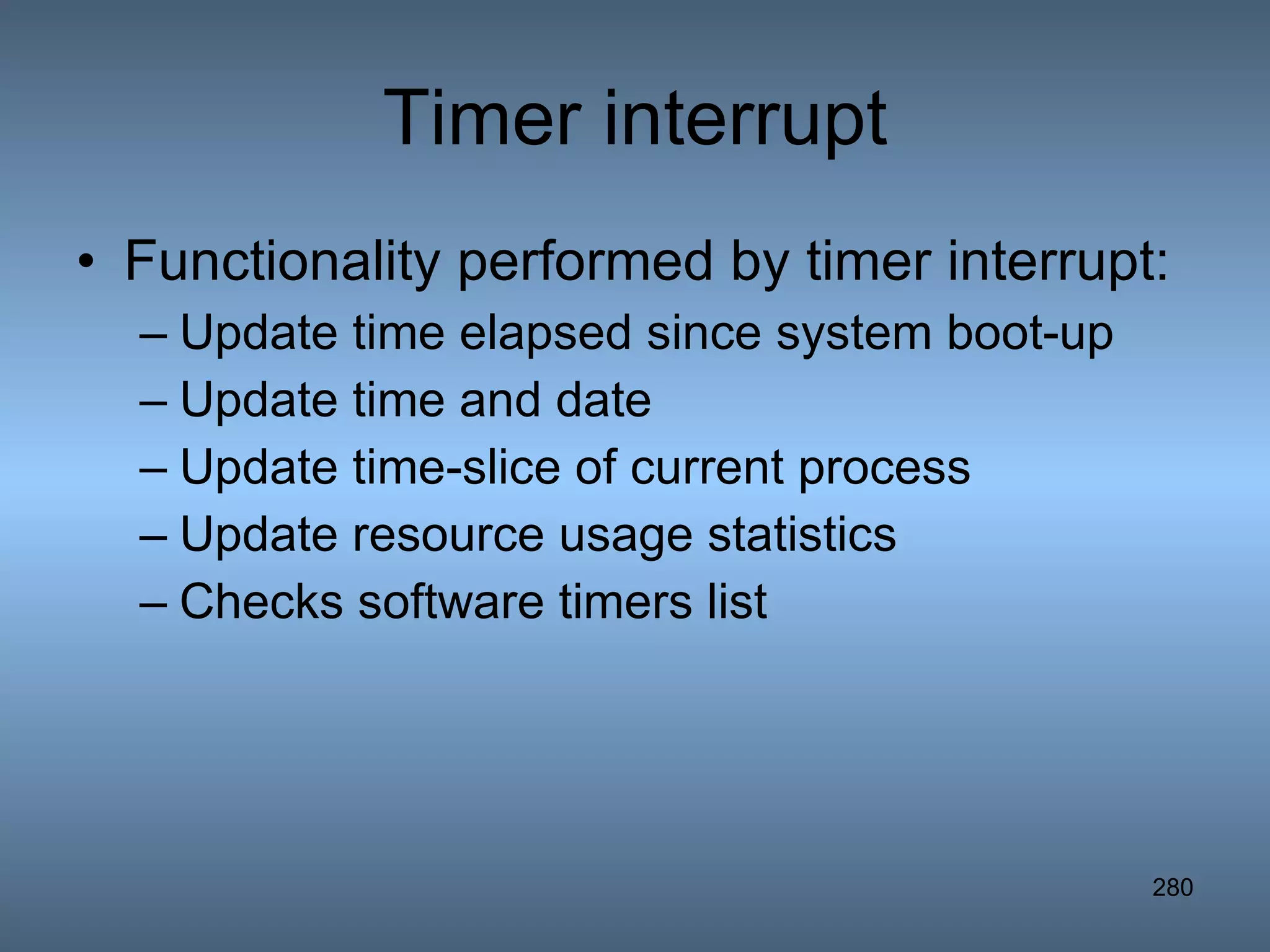 Timer interrupt Functionality performed by timer interrupt: Update time elapsed since system boot-up Update time and date Update time-slice of current process Update resource usage statistics Checks software timers list 