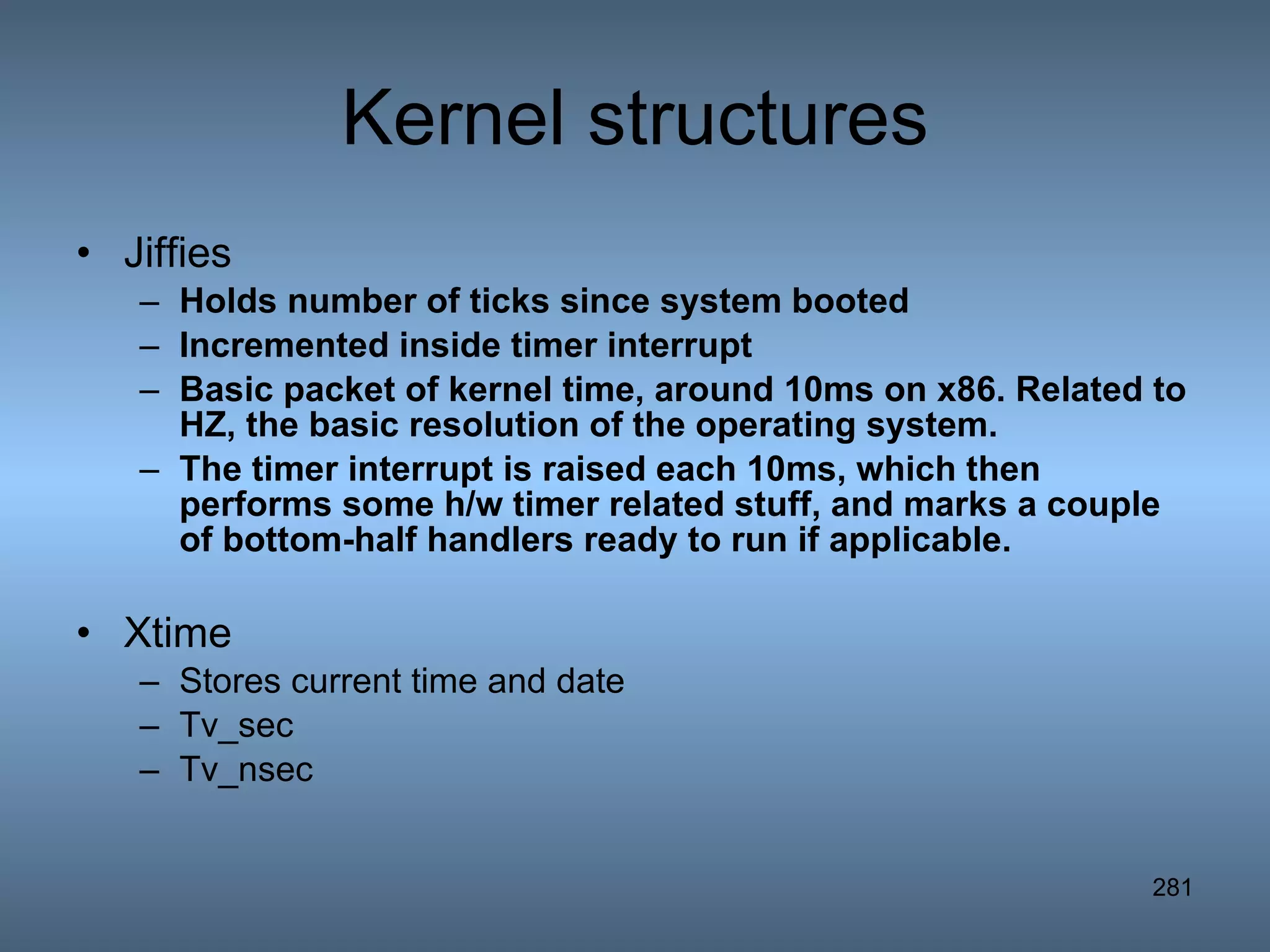 Kernel structures Jiffies Holds number of ticks since system booted Incremented inside timer interrupt Basic packet of kernel time, around 10ms on x86. Related to HZ, the basic resolution of the operating system. The timer interrupt is raised each 10ms, which then performs some h/w timer related stuff, and marks a couple of bottom-half handlers ready to run if applicable.   Xtime Stores current time and date Tv_sec Tv_nsec 