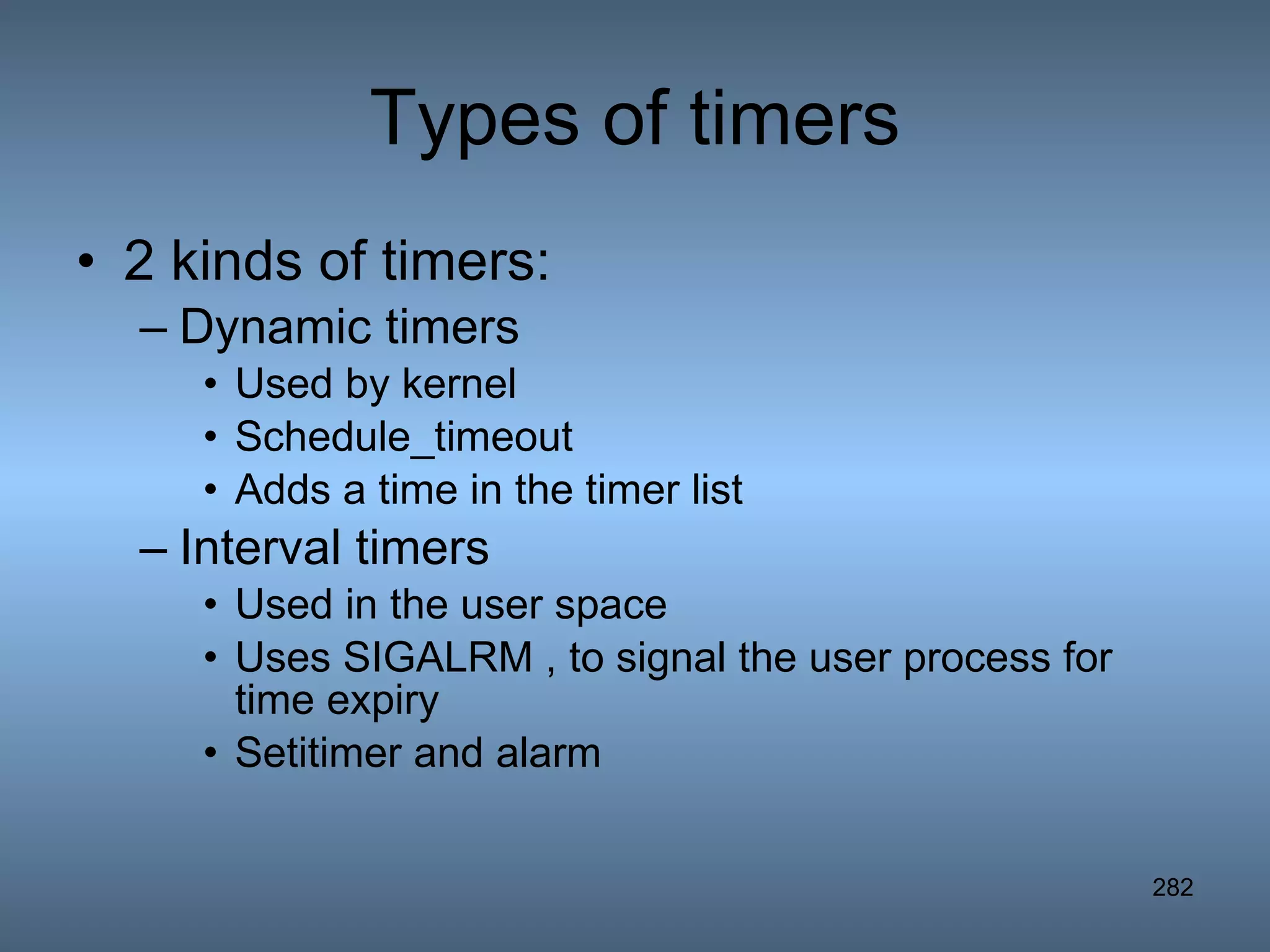 Types of timers 2 kinds of timers: Dynamic timers Used by kernel Schedule_timeout Adds a time in the timer list Interval timers Used in the user space Uses SIGALRM , to signal the user process for time expiry Setitimer and alarm 
