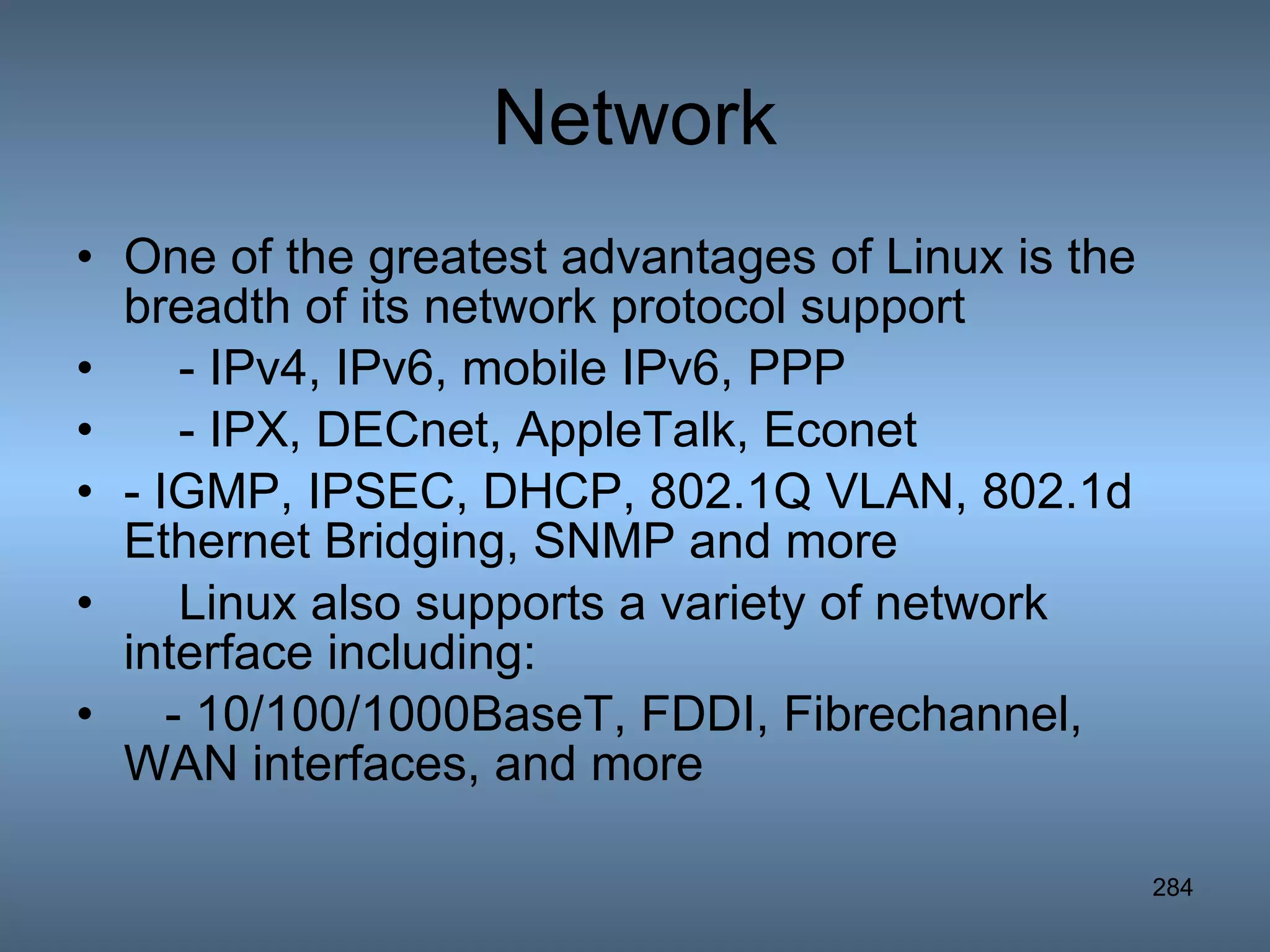 Network One of the greatest advantages of Linux is the breadth of its network protocol support - IPv4, IPv6, mobile IPv6, PPP - IPX, DECnet, AppleTalk, Econet  - IGMP, IPSEC, DHCP, 802.1Q VLAN, 802.1d Ethernet Bridging, SNMP and more Linux also supports a variety of network interface including: - 10/100/1000BaseT, FDDI, Fibrechannel, WAN interfaces, and more  
