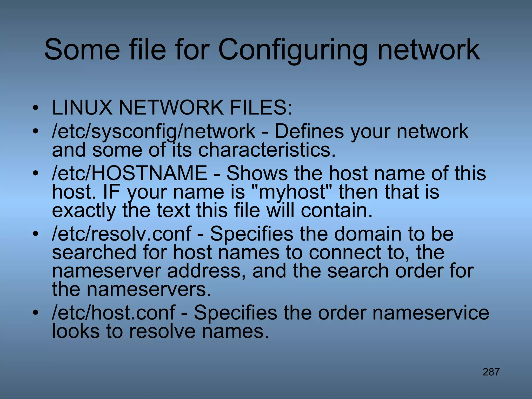 Some file for Configuring network  LINUX NETWORK FILES: /etc/sysconfig/network - Defines your network and some of its characteristics.  /etc/HOSTNAME - Shows the host name of this host. IF your name is &quot;myhost&quot; then that is exactly the text this file will contain.  /etc/resolv.conf - Specifies the domain to be searched for host names to connect to, the nameserver address, and the search order for the nameservers.  /etc/host.conf - Specifies the order nameservice looks to resolve names.  