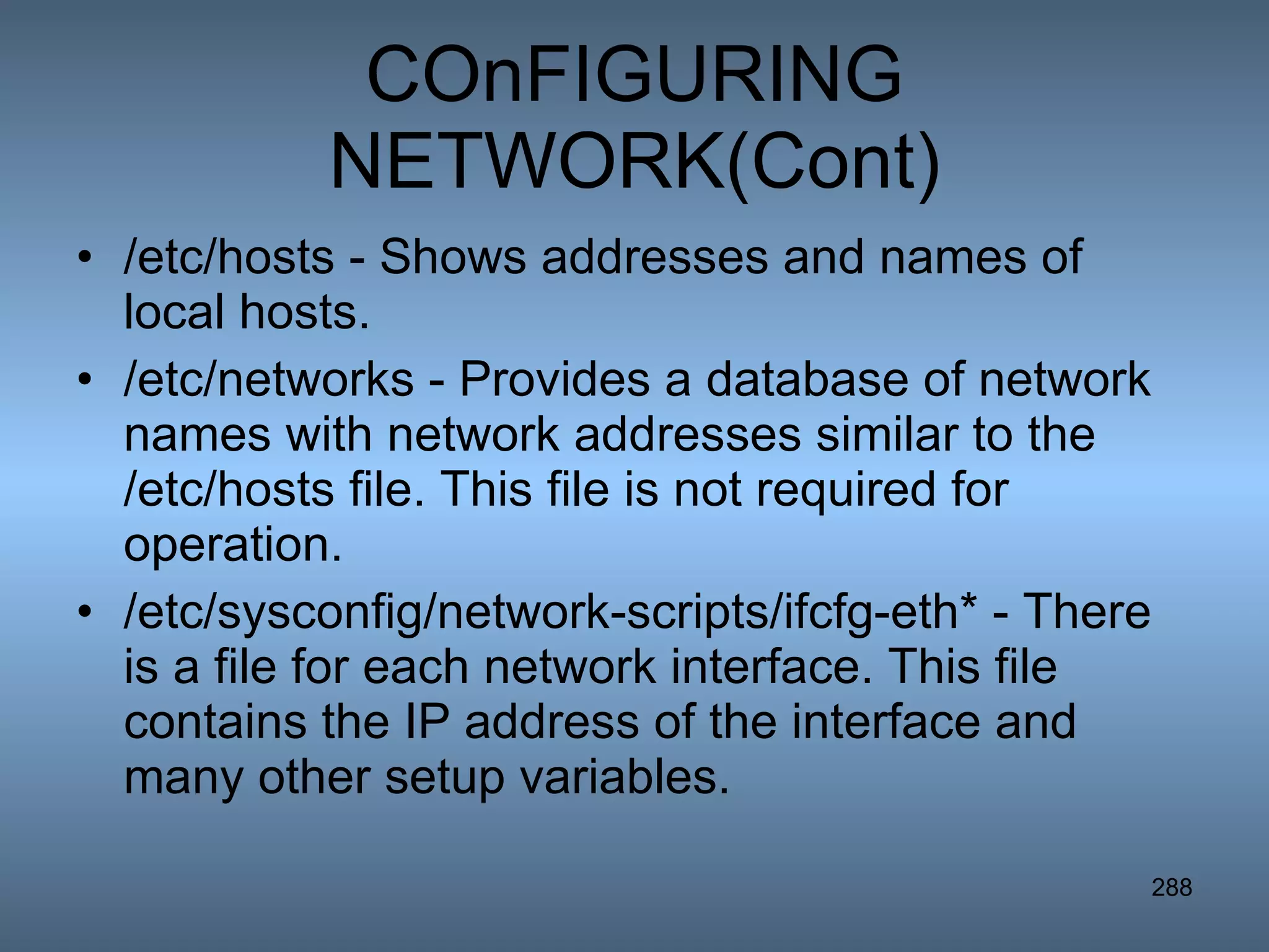 COnFIGURING NETWORK(Cont) /etc/hosts - Shows addresses and names of local hosts.  /etc/networks - Provides a database of network names with network addresses similar to the /etc/hosts file. This file is not required for operation.  /etc/sysconfig/network-scripts/ifcfg-eth* - There is a file for each network interface. This file contains the IP address of the interface and many other setup variables.  