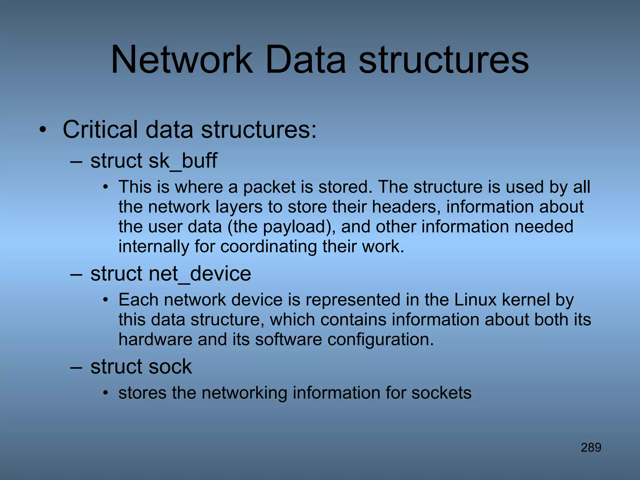 Network Data structures Critical data structures: struct sk_buff This is where a packet is stored. The structure is used by all the network layers to store their headers, information about the user data (the payload), and other information needed internally for coordinating their work. struct net_device Each network device is represented in the Linux kernel by this data structure, which contains information about both its hardware and its software configuration.  struct sock stores the networking information for sockets  