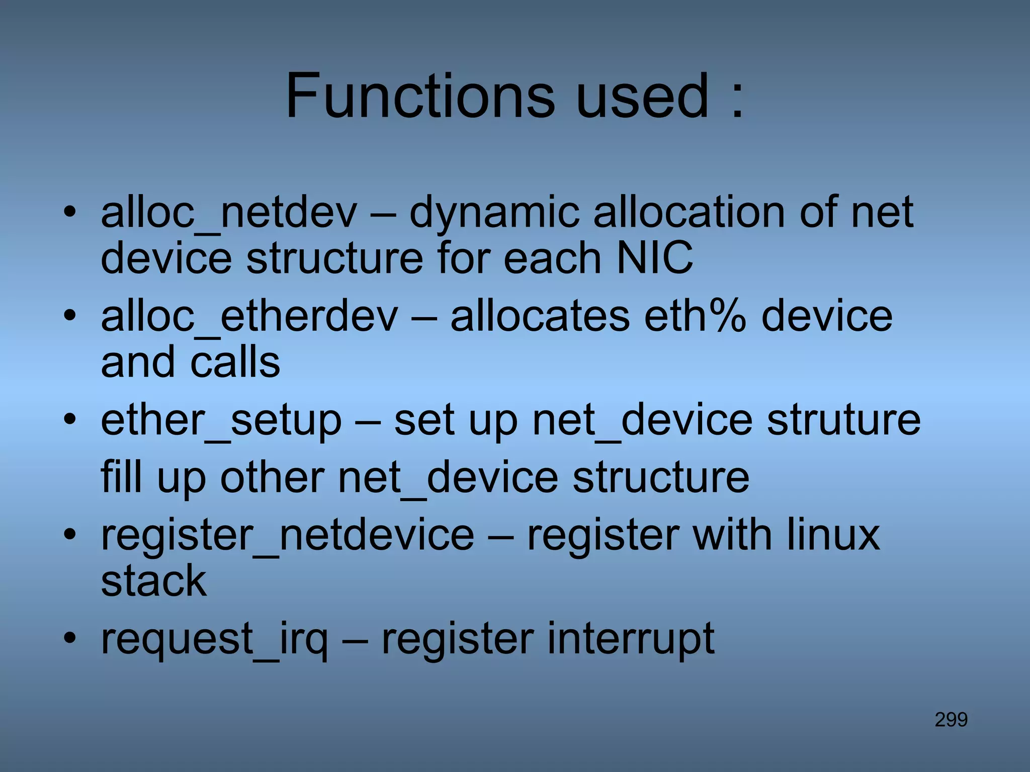 Functions used : alloc_netdev – dynamic allocation of net device structure for each NIC alloc_etherdev – allocates eth% device and calls ether_setup – set up net_device struture fill up other net_device structure register_netdevice – register with linux stack request_irq – register interrupt 
