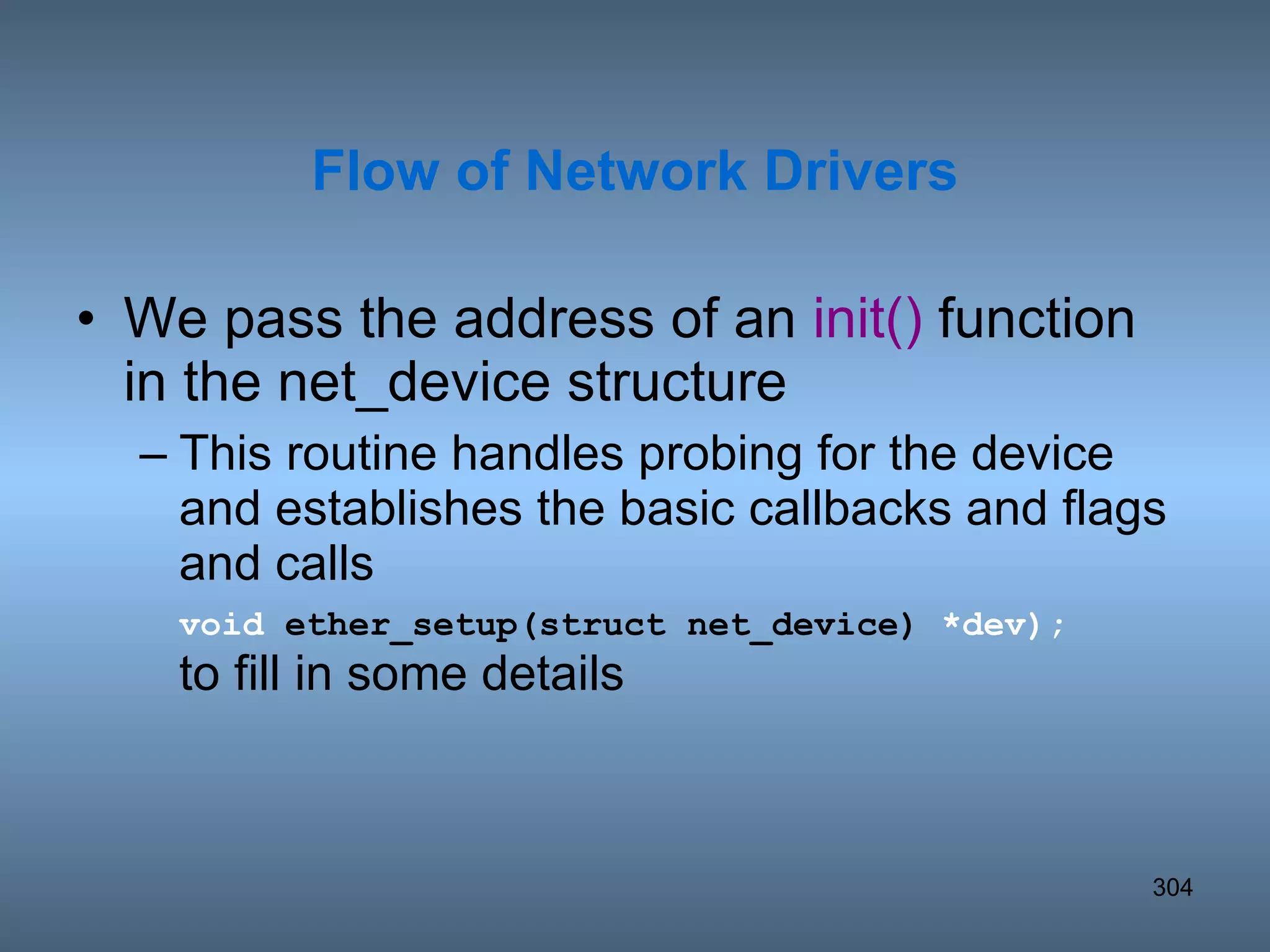 We pass the address of an  init()  function in the net_device structure This routine handles probing for the device and establishes the basic callbacks and flags and calls  void  ether_setup(struct net_device)  *dev);   to fill in some details Flow of Network Drivers 