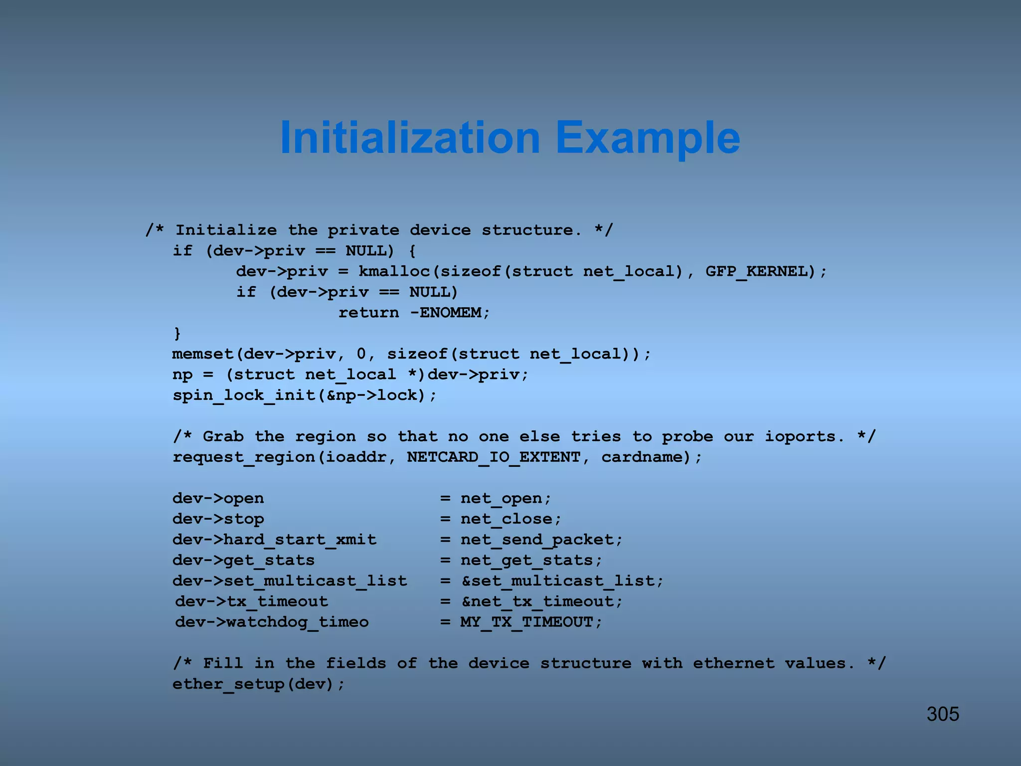 /* Initialize the private device structure. */ if (dev->priv == NULL) { dev->priv = kmalloc(sizeof(struct net_local), GFP_KERNEL); if (dev->priv == NULL) return -ENOMEM; } memset(dev->priv, 0, sizeof(struct net_local)); np = (struct net_local *)dev->priv; spin_lock_init(&np->lock); /* Grab the region so that no one else tries to probe our ioports. */ request_region(ioaddr, NETCARD_IO_EXTENT, cardname); dev->open = net_open; dev->stop = net_close; dev->hard_start_xmit = net_send_packet; dev->get_stats = net_get_stats; dev->set_multicast_list  = &set_multicast_list; dev->tx_timeout = &net_tx_timeout; dev->watchdog_timeo = MY_TX_TIMEOUT;  /* Fill in the fields of the device structure with ethernet values. */ ether_setup(dev); Initialization Example 