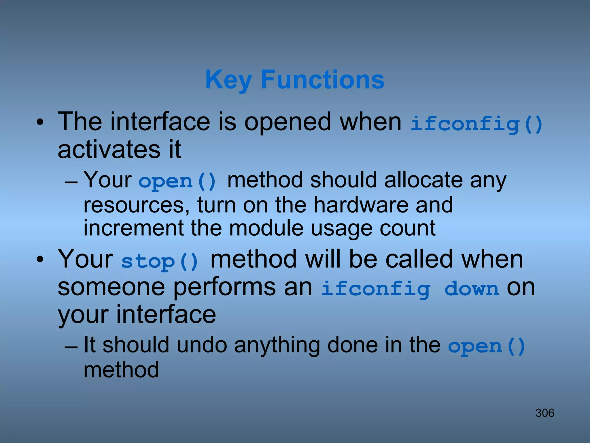 The interface is opened when  ifconfig()  activates it Your  open()  method should allocate any resources, turn on the hardware and increment the module usage count Your  stop()  method will be called when someone performs an  ifconfig down  on your interface It should undo anything done in the  open()  method  Key Functions 