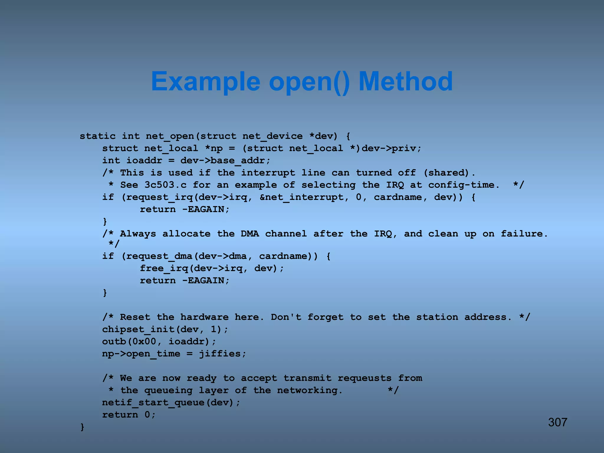 static int net_open(struct net_device *dev) { struct net_local *np = (struct net_local *)dev->priv; int ioaddr = dev->base_addr; /* This is used if the interrupt line can turned off (shared).   * See 3c503.c for an example of selecting the IRQ at config-time.  */ if (request_irq(dev->irq, &net_interrupt, 0, cardname, dev)) { return -EAGAIN; } /* Always allocate the DMA channel after the IRQ, and clean up on failure.  */ if (request_dma(dev->dma, cardname)) { free_irq(dev->irq, dev); return -EAGAIN; } /* Reset the hardware here. Don't forget to set the station address. */ chipset_init(dev, 1); outb(0x00, ioaddr); np->open_time = jiffies; /* We are now ready to accept transmit requeusts from   * the queueing layer of the networking.   */ netif_start_queue(dev); return 0; } Example open() Method 