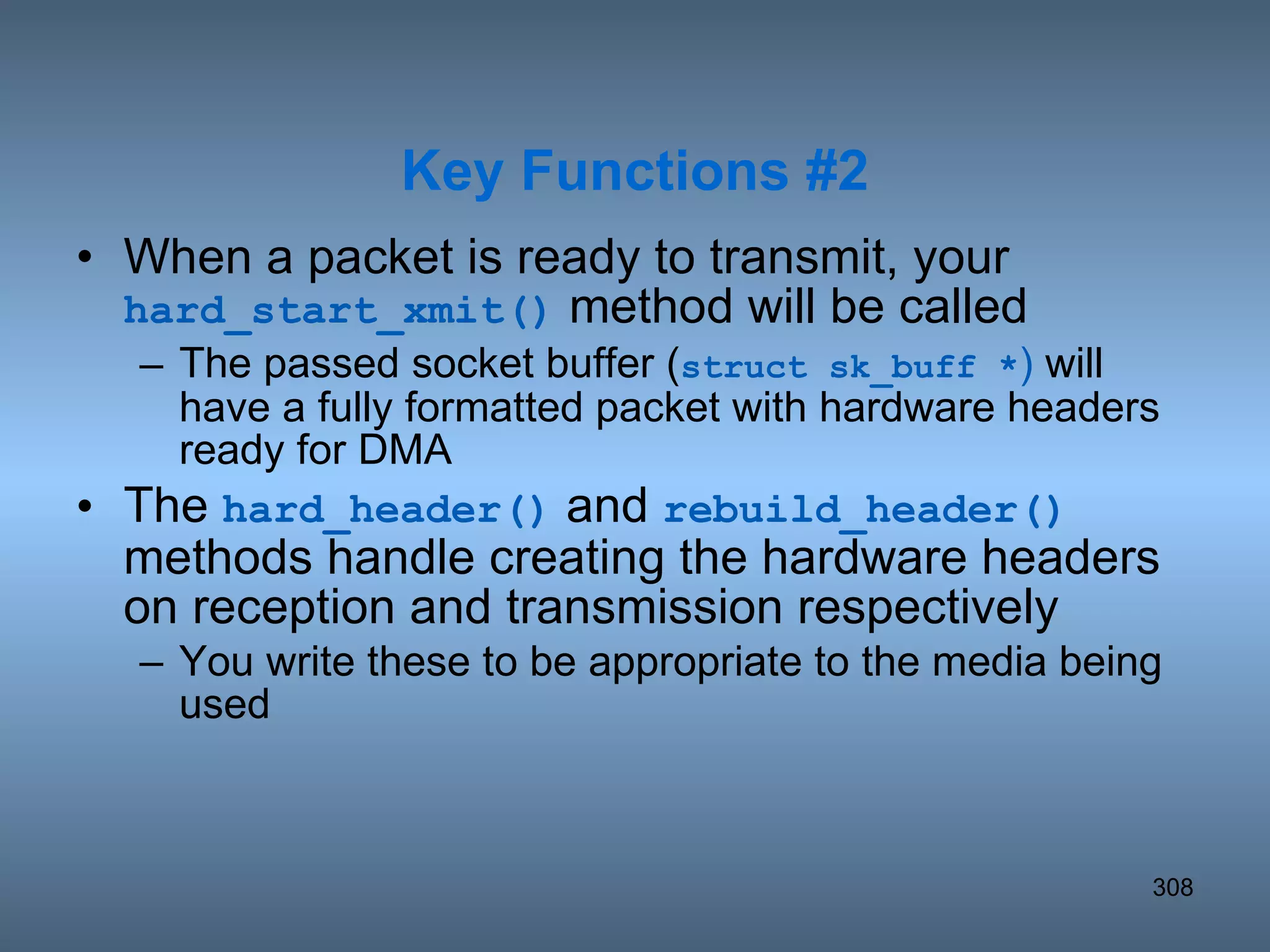 When a packet is ready to transmit, your  hard_start_xmit()  method will be called The passed socket buffer ( struct sk_buff * )  will have a fully formatted packet with hardware headers ready for DMA The  hard_header()  and  rebuild_header()  methods handle creating the hardware headers on reception and transmission respectively  You write these to be appropriate to the media being used Key Functions #2 