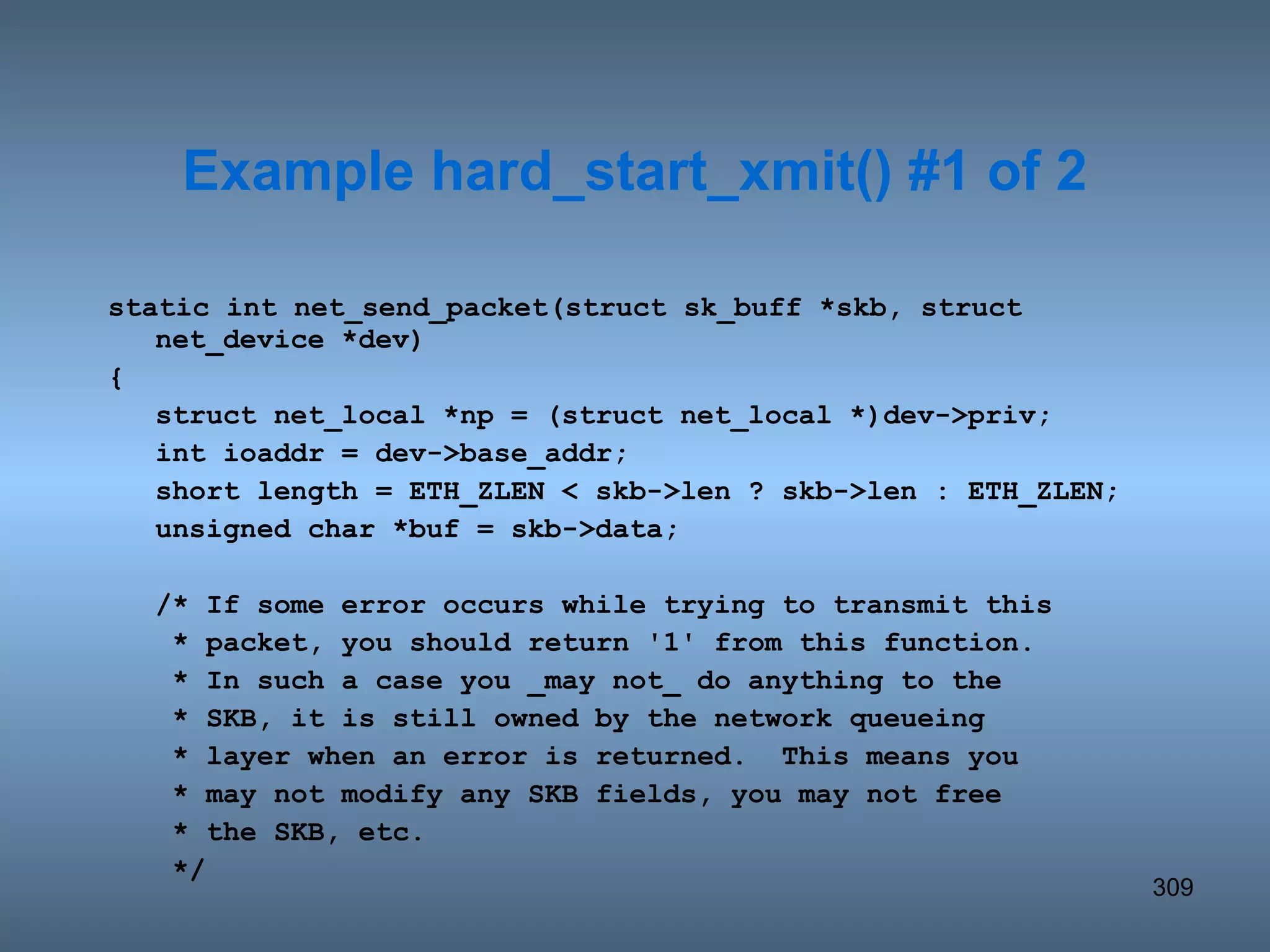 static int net_send_packet(struct sk_buff *skb, struct net_device *dev) { struct net_local *np = (struct net_local *)dev->priv; int ioaddr = dev->base_addr; short length = ETH_ZLEN < skb->len ? skb->len : ETH_ZLEN; unsigned char *buf = skb->data; /* If some error occurs while trying to transmit this   * packet, you should return '1' from this function.   * In such a case you _may not_ do anything to the   * SKB, it is still owned by the network queueing   * layer when an error is returned.  This means you   * may not modify any SKB fields, you may not free   * the SKB, etc.   */ Example hard_start_xmit() #1 of 2 