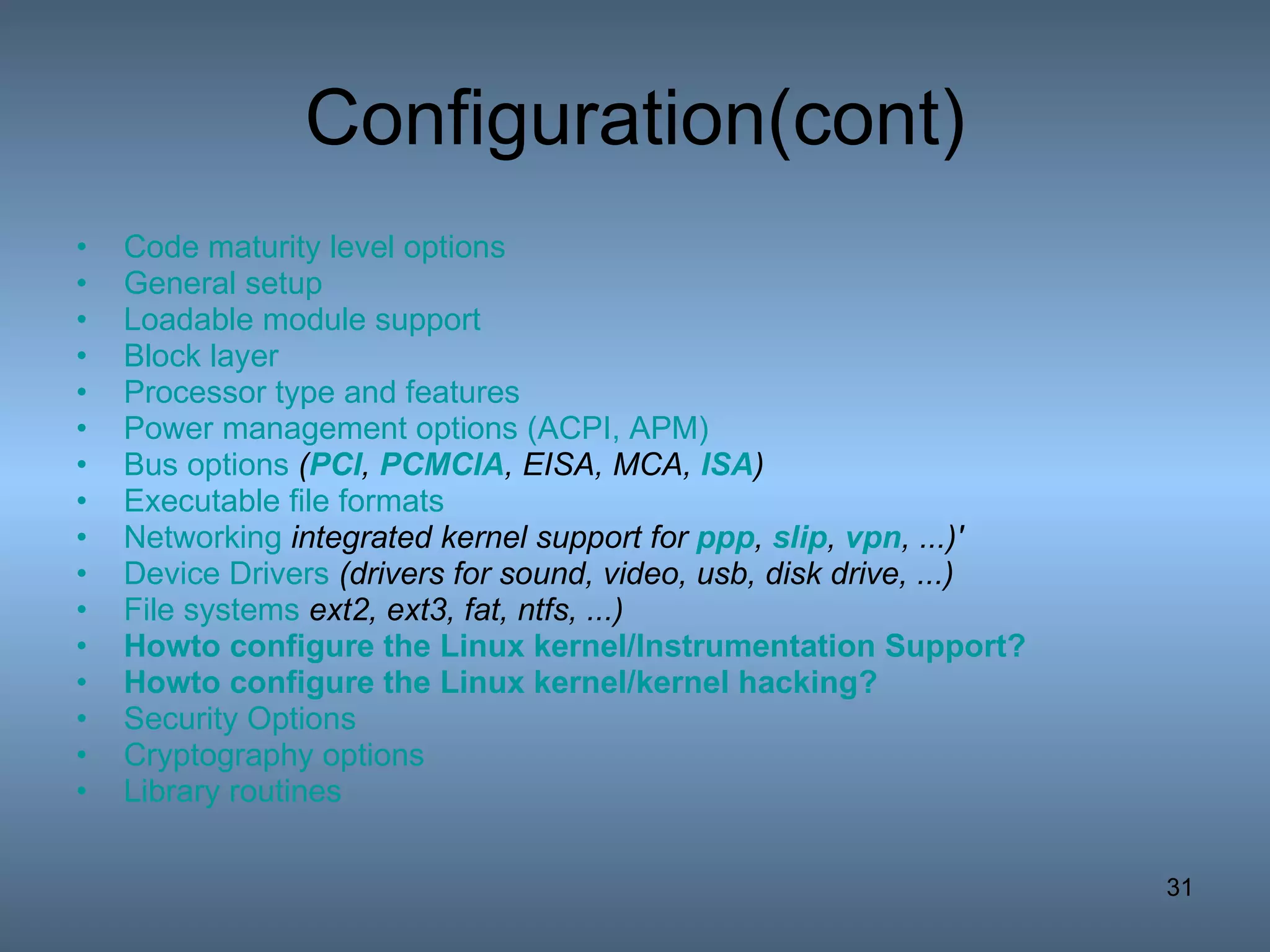 Configuration(cont) Code maturity level options   General setup   Loadable module support   Block layer   Processor type and features   Power management options (ACPI, APM)   Bus options  ( PCI ,  PCMCIA , EISA, MCA,  ISA )   Executable file formats   Networking   integrated kernel support for  ppp ,  slip ,  vpn , ...)'   Device Drivers   (drivers for sound, video, usb, disk drive, ...)   File systems   ext2, ext3, fat, ntfs, ...)   Howto  configure the Linux kernel/Instrumentation Support?   Howto  configure the Linux kernel/kernel hacking?   Security Options   Cryptography options   Library routines   