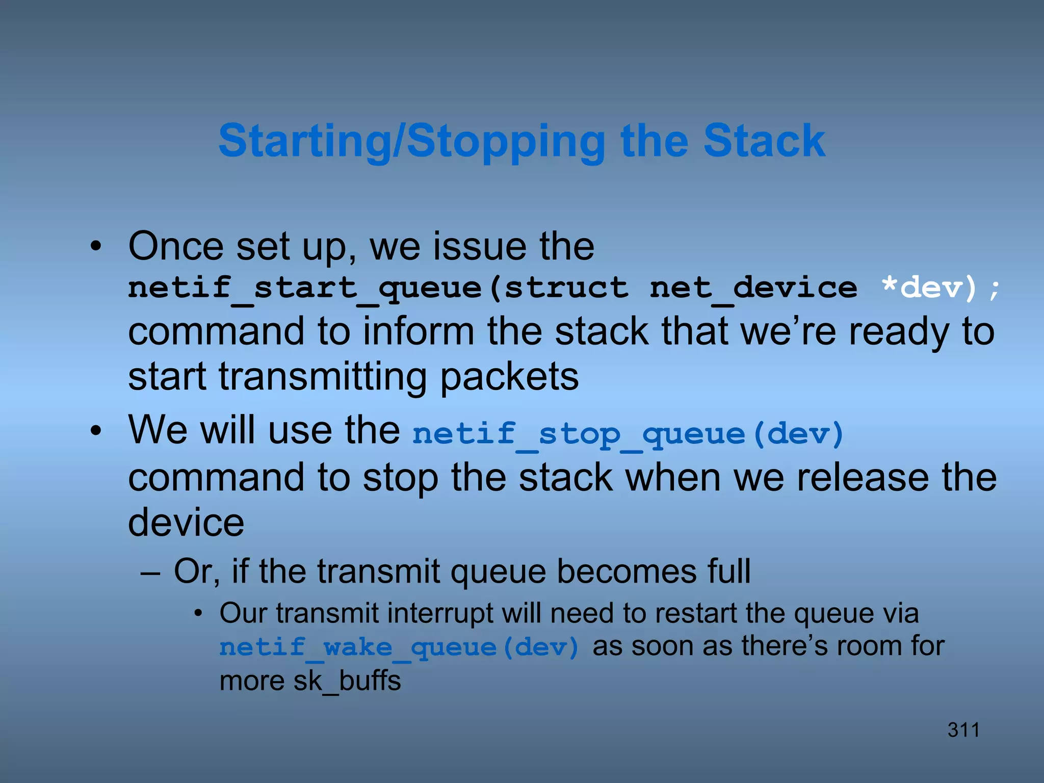 Once set up, we issue the  netif_start_queue(struct net_device  *dev); command to inform the stack that we’re ready to start transmitting packets We will use the  netif_stop_queue(dev)  command to stop the stack when we release the device Or, if the transmit queue becomes full Our transmit interrupt will need to restart the queue via  netif_wake_queue(dev)  as soon as there’s room for more sk_buffs Starting/Stopping the Stack 
