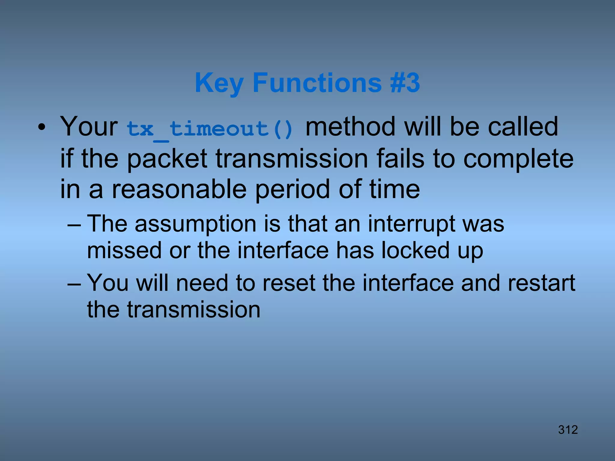 Your  tx_timeout()  method will be called if the packet transmission fails to complete in a reasonable period of time The assumption is that an interrupt was missed or the interface has locked up You will need to reset the interface and restart the transmission Key Functions #3 