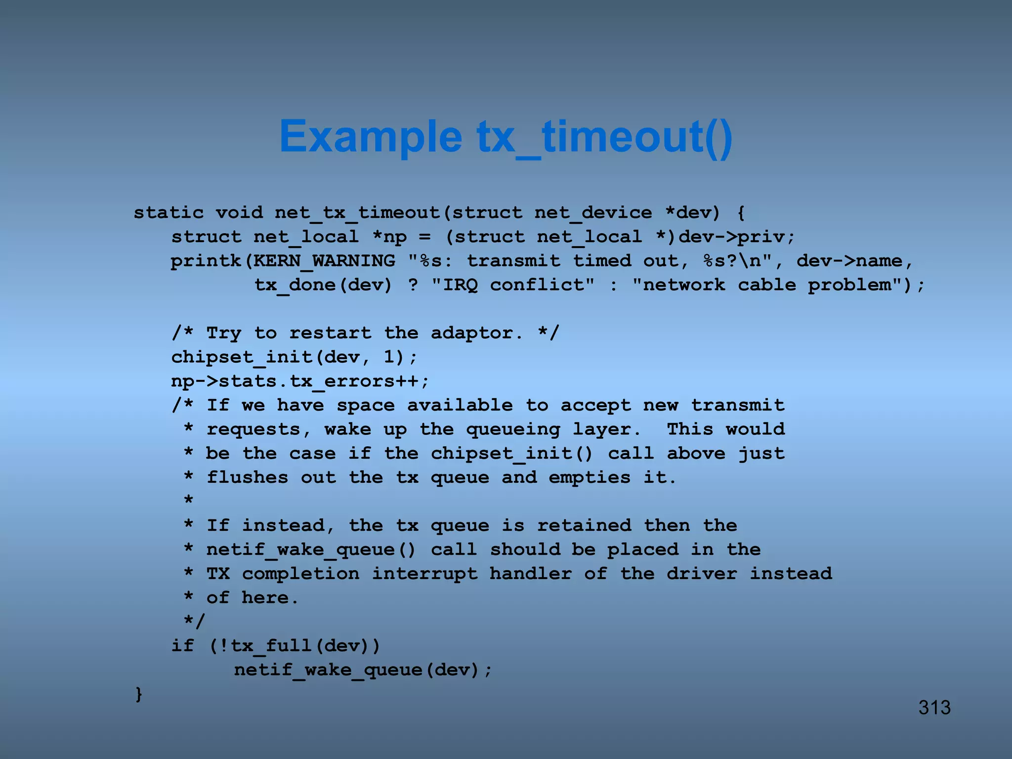 static void net_tx_timeout(struct net_device *dev) { struct net_local *np = (struct net_local *)dev->priv; printk(KERN_WARNING &quot;%s: transmit timed out, %s?\n&quot;, dev->name,   tx_done(dev) ? &quot;IRQ conflict&quot; : &quot;network cable problem&quot;); /* Try to restart the adaptor. */ chipset_init(dev, 1); np->stats.tx_errors++; /* If we have space available to accept new transmit   * requests, wake up the queueing layer.  This would   * be the case if the chipset_init() call above just   * flushes out the tx queue and empties it.   *   * If instead, the tx queue is retained then the   * netif_wake_queue() call should be placed in the   * TX completion interrupt handler of the driver instead   * of here.   */ if (!tx_full(dev)) netif_wake_queue(dev); } Example tx_timeout() 