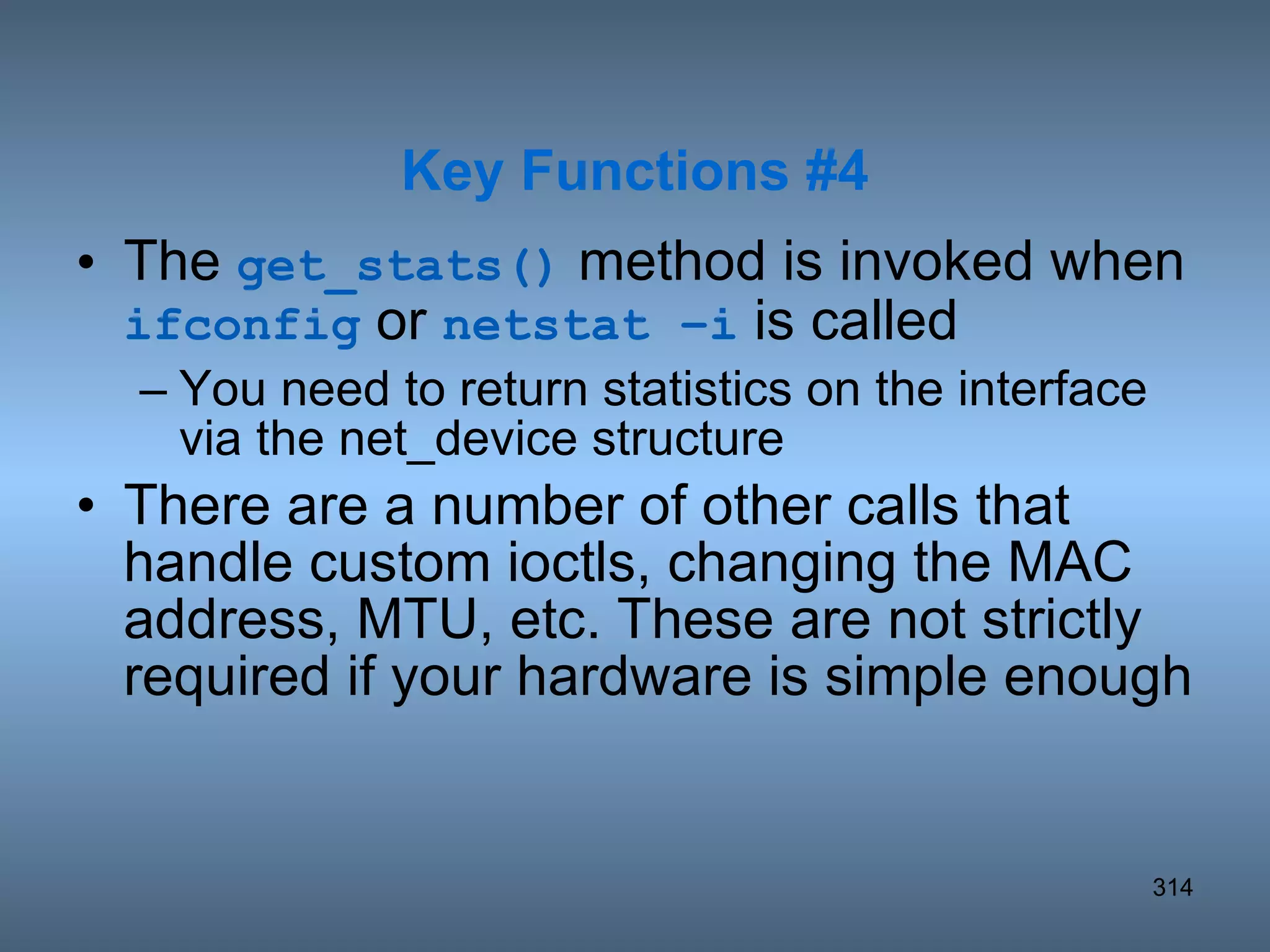 The  get_stats()  method is invoked when  ifconfig  or  netstat –i  is called You need to return statistics on the interface via the net_device structure There are a number of other calls that handle custom ioctls, changing the MAC address, MTU, etc. These are not strictly required if your hardware is simple enough Key Functions #4 