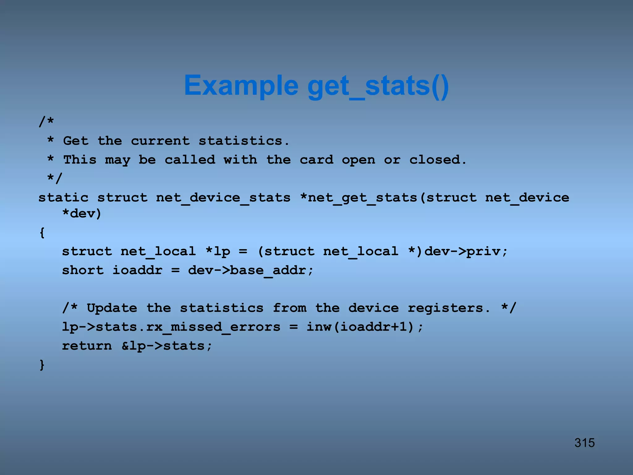 /* * Get the current statistics. * This may be called with the card open or closed. */ static struct net_device_stats *net_get_stats(struct net_device *dev) { struct net_local *lp = (struct net_local *)dev->priv; short ioaddr = dev->base_addr; /* Update the statistics from the device registers. */ lp->stats.rx_missed_errors = inw(ioaddr+1); return &lp->stats; } Example get_stats() 