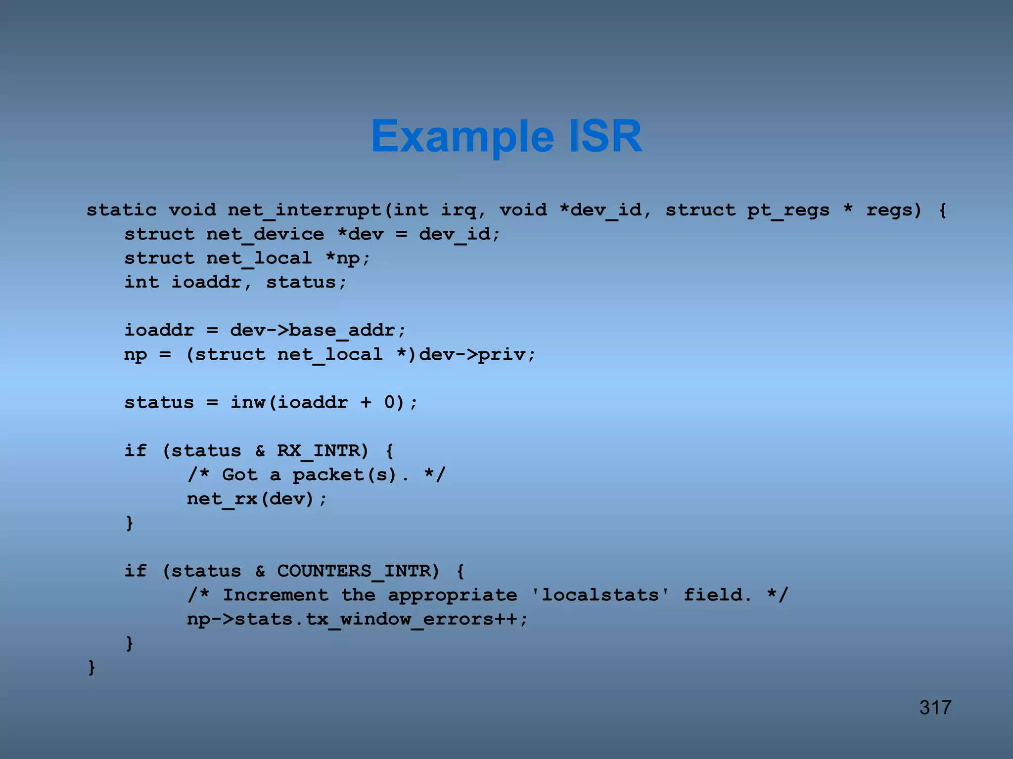 static void net_interrupt(int irq, void *dev_id, struct pt_regs * regs) { struct net_device *dev = dev_id; struct net_local *np; int ioaddr, status; ioaddr = dev->base_addr; np = (struct net_local *)dev->priv; status = inw(ioaddr + 0); if (status & RX_INTR) { /* Got a packet(s). */ net_rx(dev); } if (status & COUNTERS_INTR) { /* Increment the appropriate 'localstats' field. */ np->stats.tx_window_errors++; } } Example ISR 