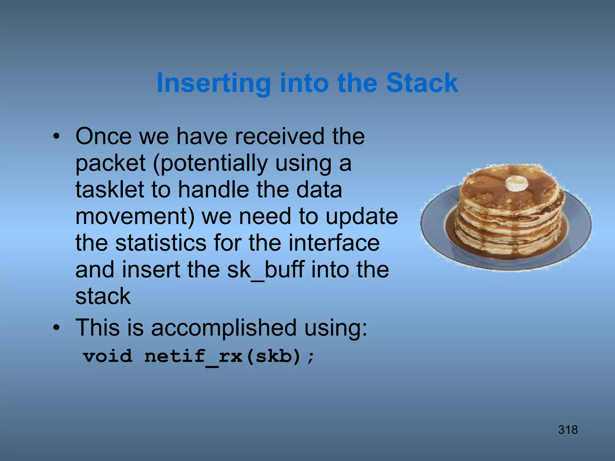Once we have received the packet (potentially using a tasklet to handle the data movement) we need to update the statistics for the interface and insert the sk_buff into the stack This is accomplished using: void netif_rx(skb); Inserting into the Stack 