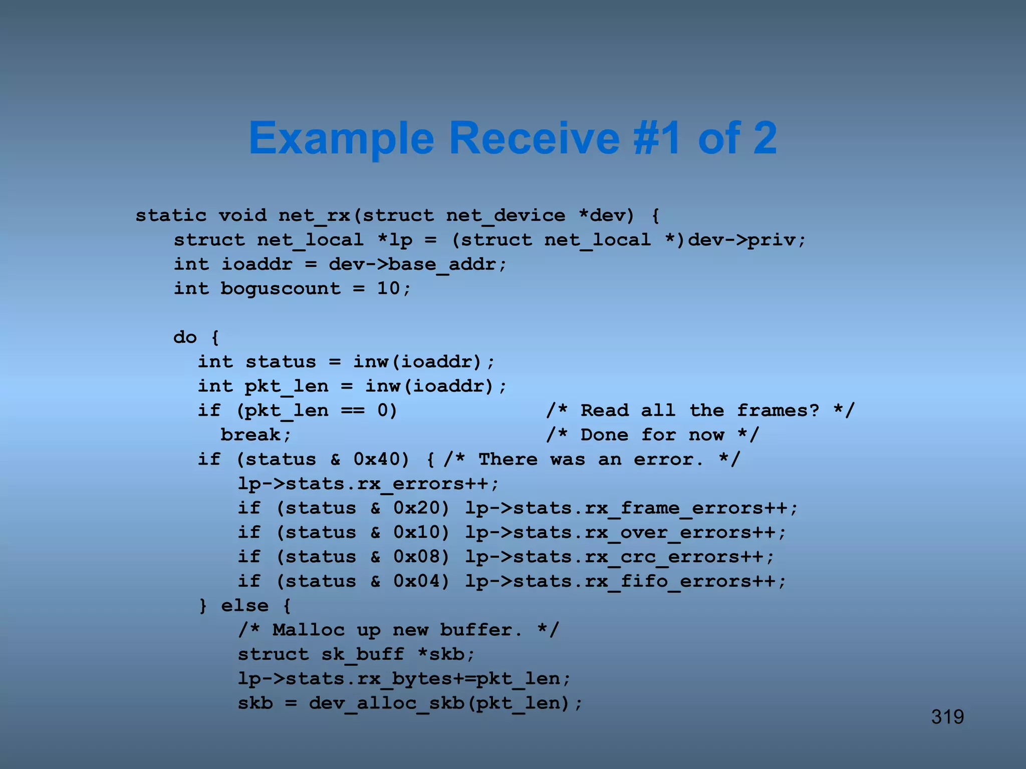 static void net_rx(struct net_device *dev) { struct net_local *lp = (struct net_local *)dev->priv; int ioaddr = dev->base_addr; int boguscount = 10; do {   int status = inw(ioaddr);   int pkt_len = inw(ioaddr);   if (pkt_len == 0) /* Read all the frames? */   break; /* Done for now */   if (status & 0x40) { /* There was an error. */ lp->stats.rx_errors++; if (status & 0x20) lp->stats.rx_frame_errors++; if (status & 0x10) lp->stats.rx_over_errors++; if (status & 0x08) lp->stats.rx_crc_errors++; if (status & 0x04) lp->stats.rx_fifo_errors++;   } else { /* Malloc up new buffer. */ struct sk_buff *skb; lp->stats.rx_bytes+=pkt_len; skb = dev_alloc_skb(pkt_len); Example Receive #1 of 2 