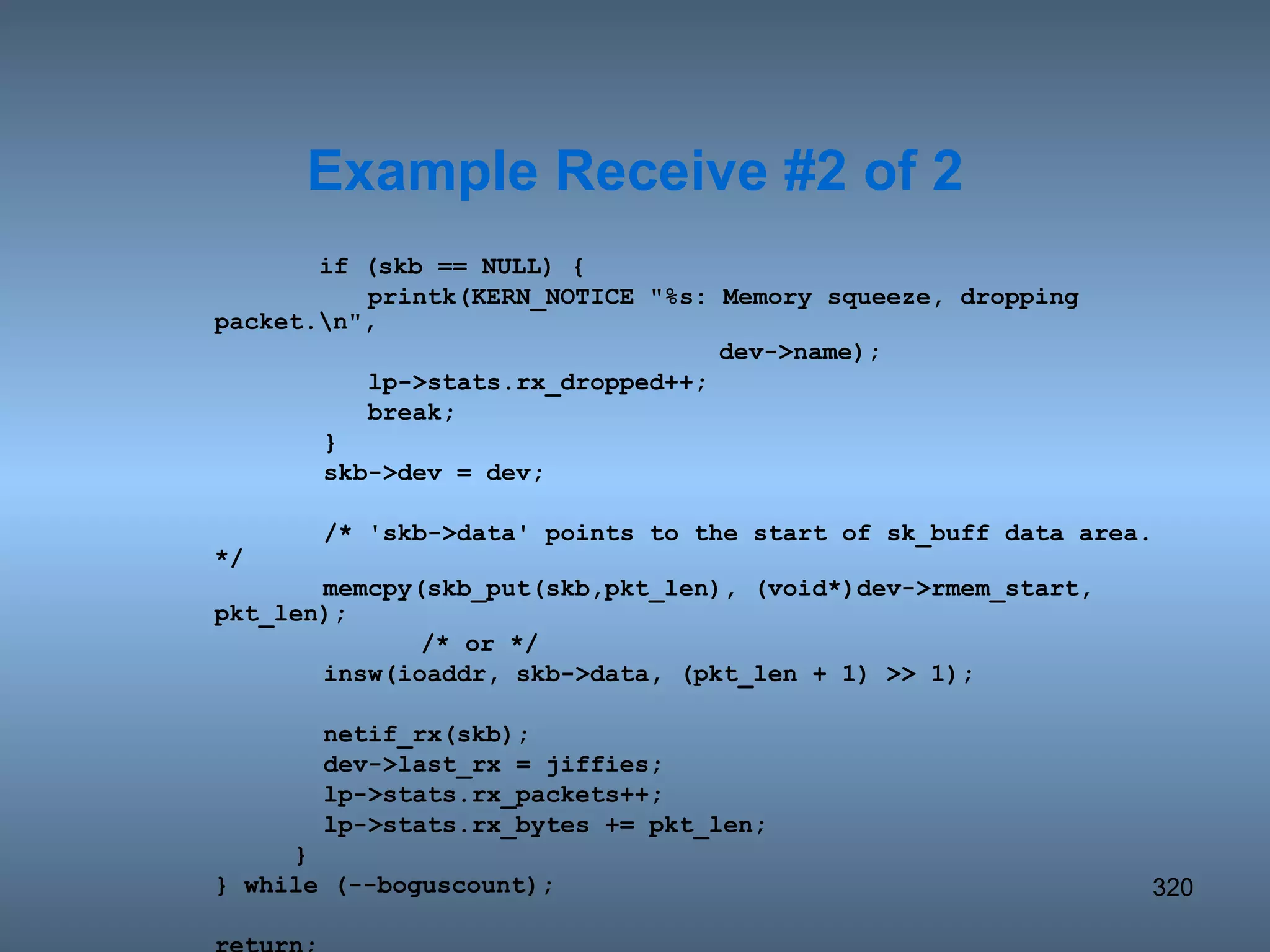   if (skb == NULL) {   printk(KERN_NOTICE &quot;%s: Memory squeeze, dropping packet.\n&quot;,   dev->name);   lp->stats.rx_dropped++;   break;   }   skb->dev = dev;   /* 'skb->data' points to the start of sk_buff data area. */   memcpy(skb_put(skb,pkt_len), (void*)dev->rmem_start, pkt_len); /* or */   insw(ioaddr, skb->data, (pkt_len + 1) >> 1);   netif_rx(skb);   dev->last_rx = jiffies;   lp->stats.rx_packets++;   lp->stats.rx_bytes += pkt_len; } } while (--boguscount); return; } Example Receive #2 of 2 