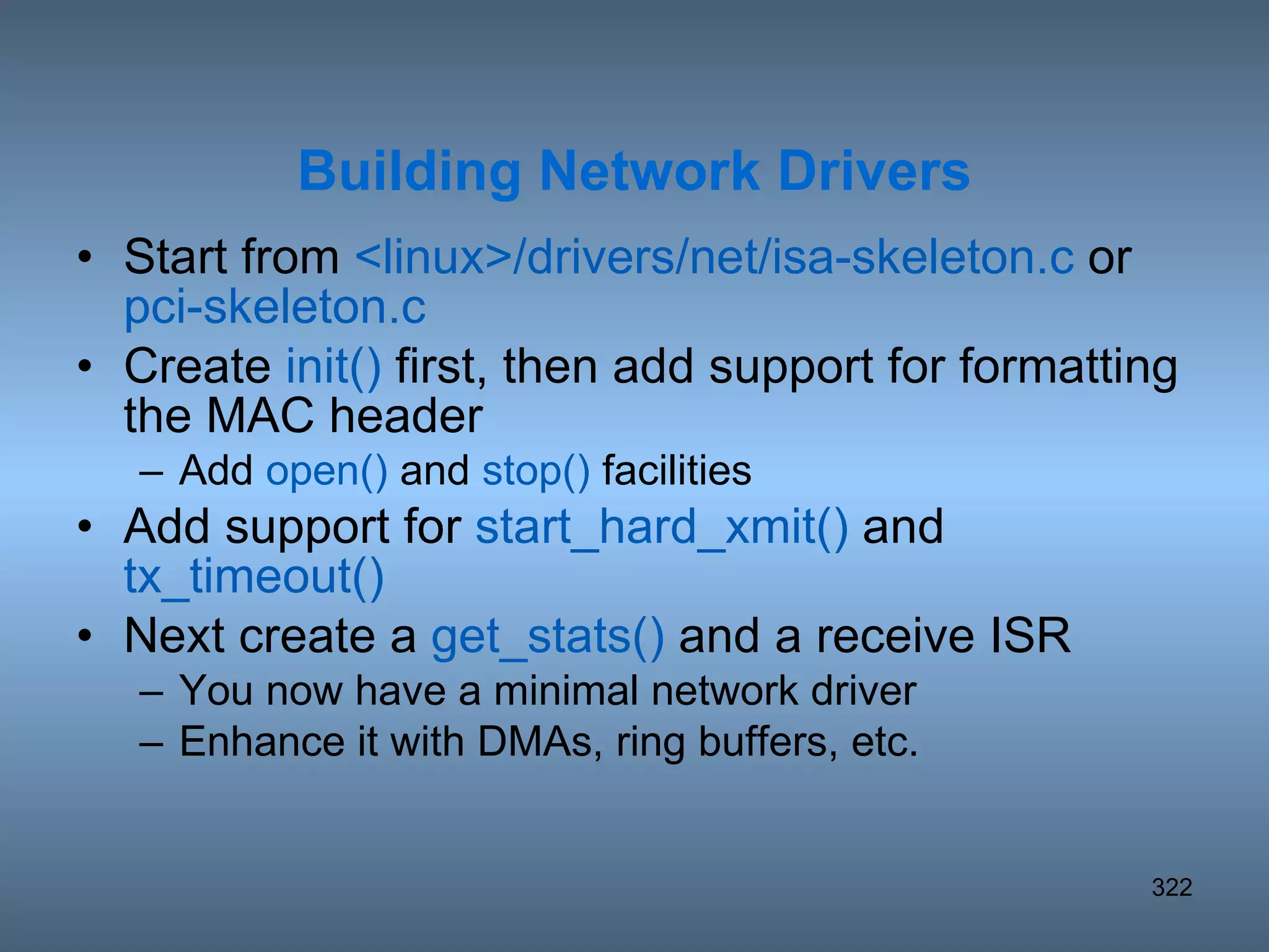 Start from  <linux>/drivers/net/isa-skeleton.c  or  pci-skeleton.c Create  init()  first, then add support for formatting the MAC header Add  open()  and  stop()  facilities Add support for  start_hard_xmit()  and  tx_timeout() Next create a  get_stats()  and a receive ISR You now have a minimal network driver Enhance it with DMAs, ring buffers, etc. Building Network Drivers 