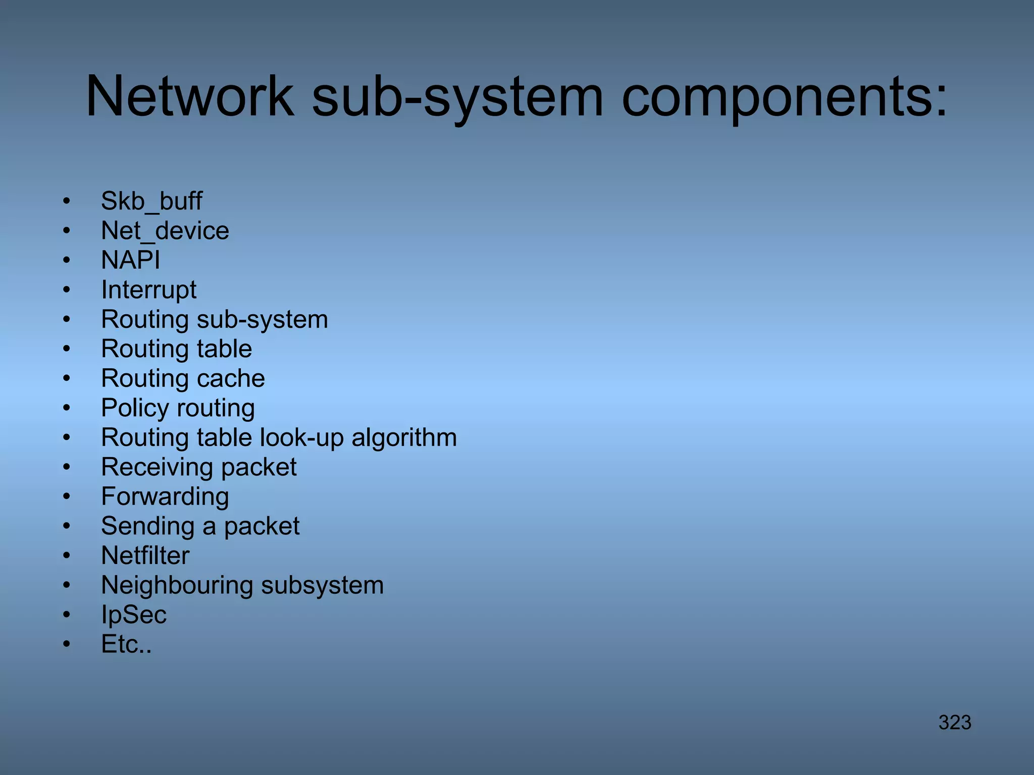 Network sub-system components: Skb_buff Net_device NAPI Interrupt Routing sub-system Routing table Routing cache Policy routing Routing table look-up algorithm Receiving packet Forwarding Sending a packet Netfilter Neighbouring subsystem IpSec Etc.. 
