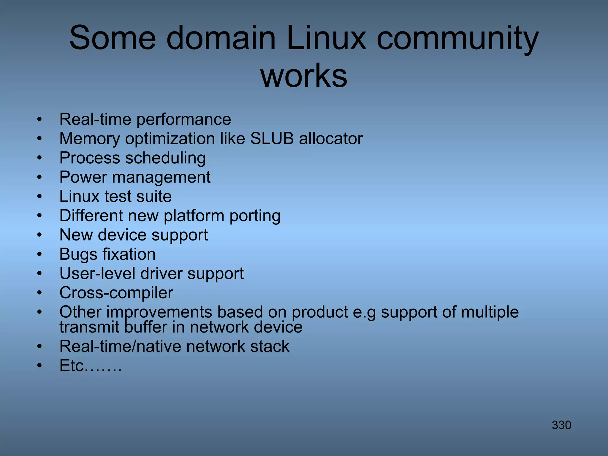 Some domain Linux community works Real-time performance Memory optimization like SLUB allocator Process scheduling Power management Linux test suite Different new platform porting New device support Bugs fixation User-level driver support Cross-compiler Other improvements based on product e.g support of multiple transmit buffer in network device Real-time/native network stack Etc……. 