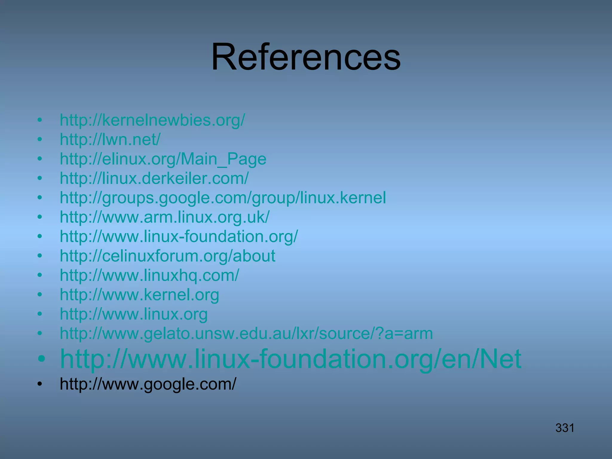 References http://kernelnewbies.org/ http://lwn.net/ http://elinux.org/Main_Page http://linux.derkeiler.com/ http://groups.google.com/group/linux.kernel http://www.arm.linux.org.uk/ http://www.linux-foundation.org/ http://celinuxforum.org/about http://www.linuxhq.com/ http://www.kernel.org http://www.linux.org http://www.gelato.unsw.edu.au/lxr/source/?a=arm http://www.linux-foundation.org/en/Net http://www.google.com/ 