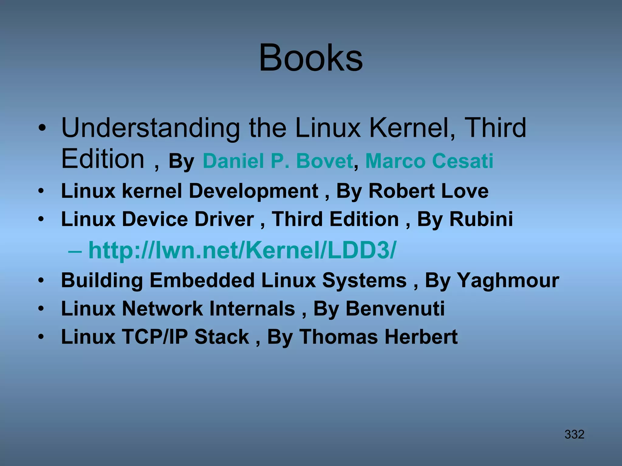 Books Understanding the Linux Kernel, Third Edition ,  By   Daniel P. Bovet ,  Marco  Cesati Linux kernel Development , By Robert Love Linux Device Driver , Third Edition , By Rubini http://lwn.net/Kernel/LDD3/ Building Embedded Linux Systems , By Yaghmour Linux Network Internals , By Benvenuti Linux TCP/IP Stack , By Thomas Herbert 