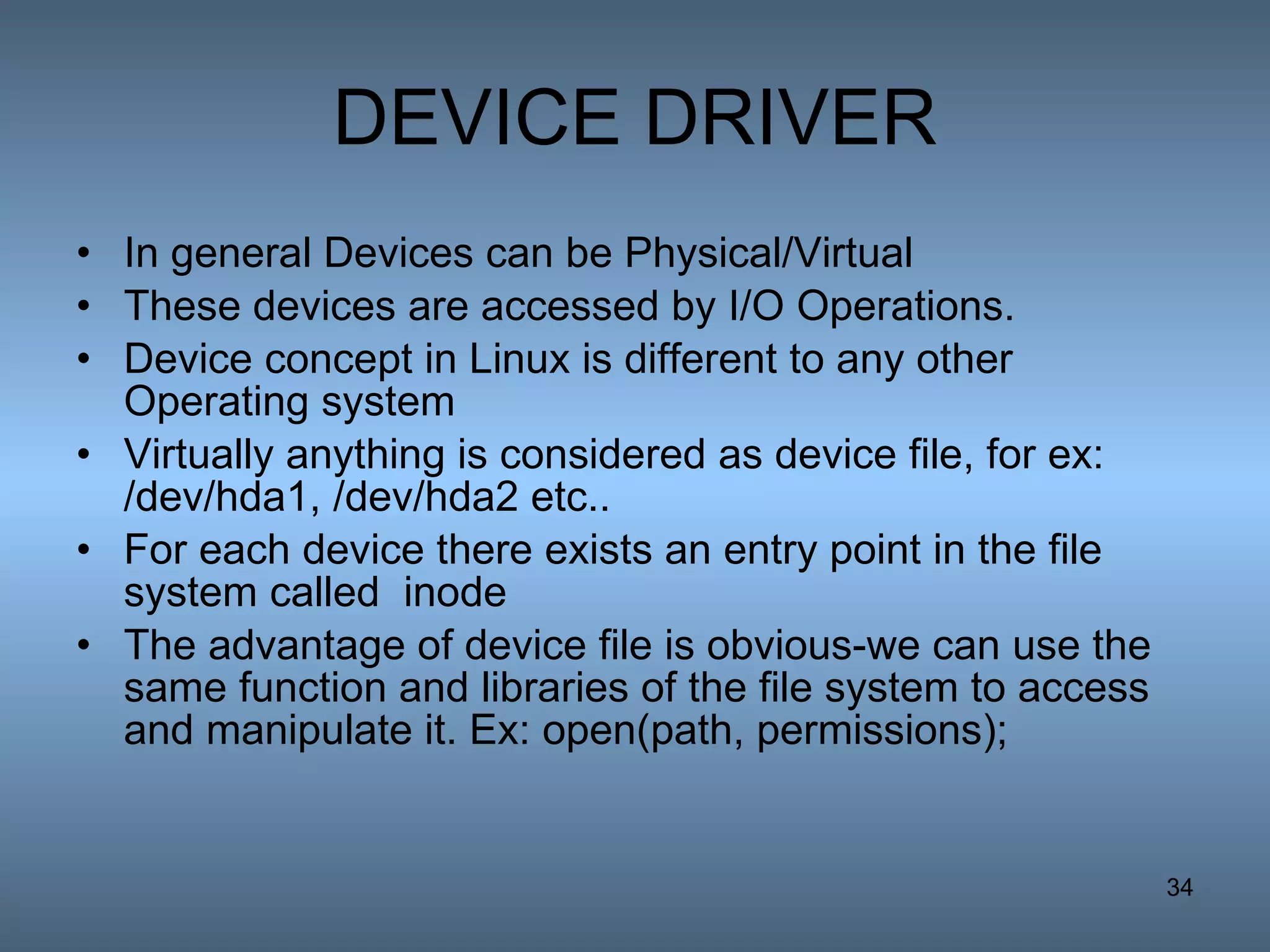 DEVICE DRIVER In general Devices can be Physical/Virtual These devices are accessed by I/O Operations. Device concept in Linux is different to any other Operating system Virtually anything is considered as device file, for ex: /dev/hda1, /dev/hda2 etc.. For each device there exists an entry point in the file system called  inode The advantage of device file is obvious-we can use the same function and libraries of the file system to access and manipulate it. Ex: open(path, permissions); 