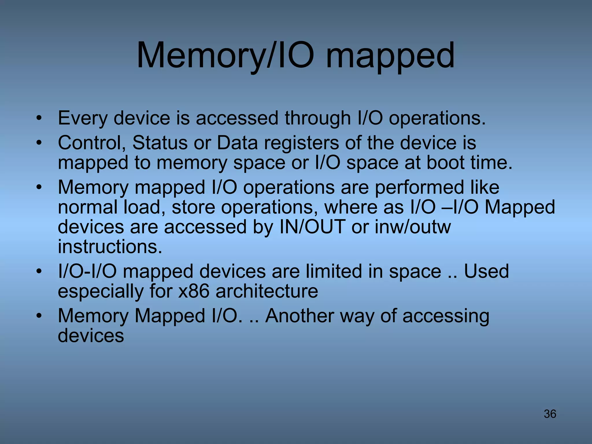Memory/IO mapped Every device is accessed through I/O operations. Control, Status or Data registers of the device is  mapped to memory space or I/O space at boot time. Memory mapped I/O operations are performed like normal load, store operations, where as I/O –I/O Mapped devices are accessed by IN/OUT or inw/outw instructions. I/O-I/O mapped devices are limited in space .. Used especially for x86 architecture Memory Mapped I/O. .. Another way of accessing devices 