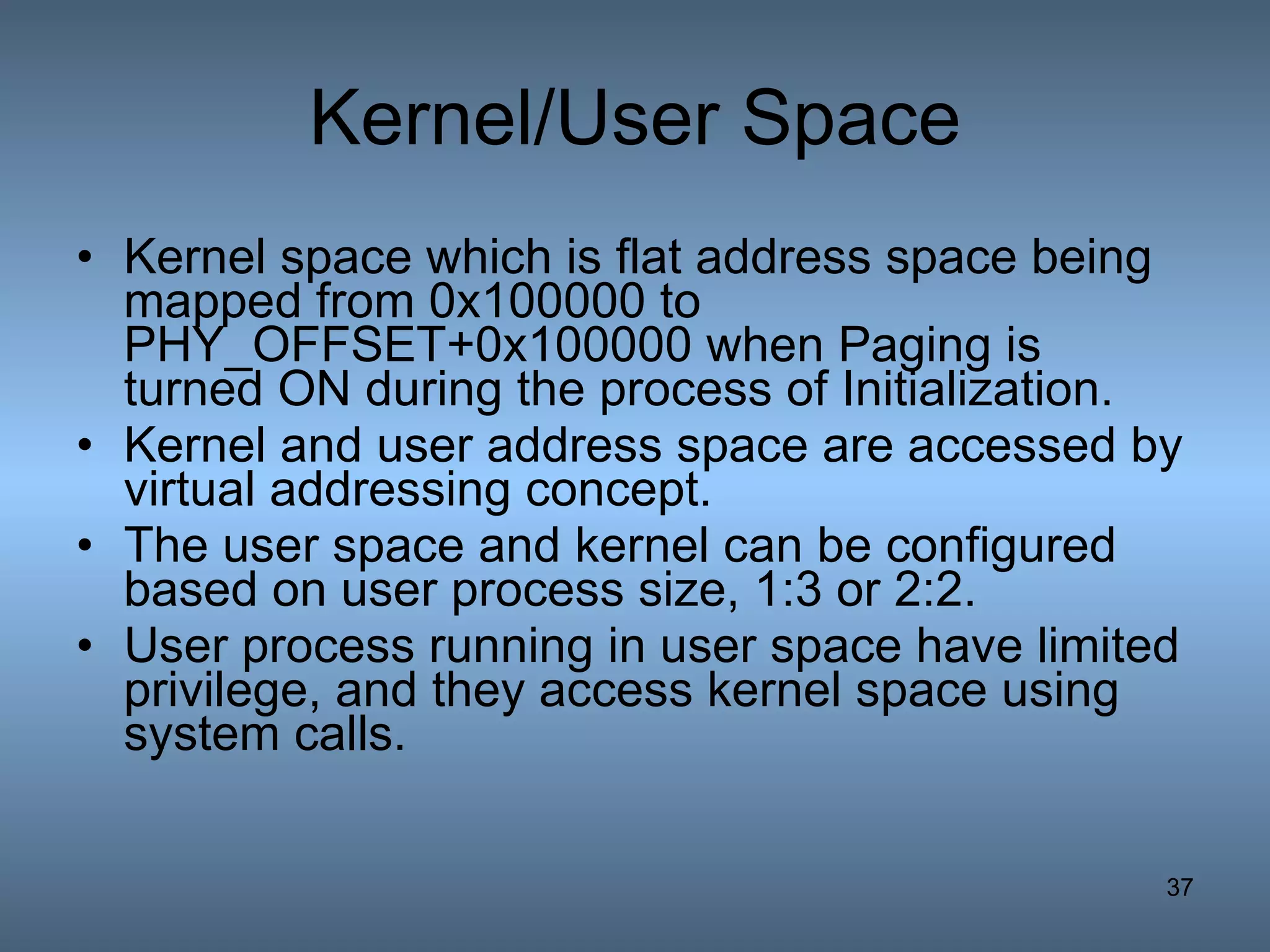Kernel/User Space Kernel space which is flat address space being mapped from 0x100000 to PHY_OFFSET+0x100000 when Paging is turned ON during the process of Initialization. Kernel and user address space are accessed by virtual addressing concept. The user space and kernel can be configured based on user process size, 1:3 or 2:2. User process running in user space have limited privilege, and they access kernel space using system calls. 