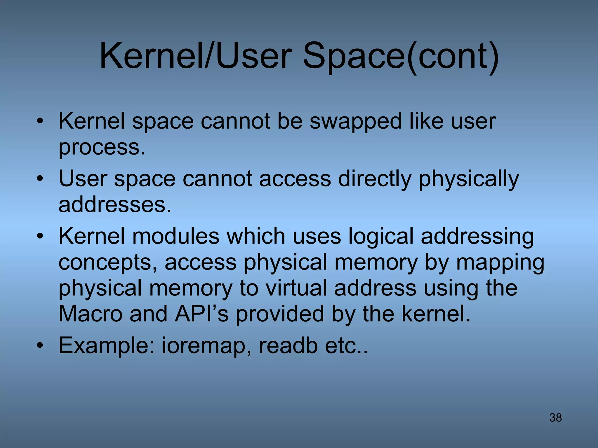 Kernel/User Space(cont) Kernel space cannot be swapped like user process. User space cannot access directly physically addresses. Kernel modules which uses logical addressing concepts, access physical memory by mapping physical memory to virtual address using the Macro and API’s provided by the kernel. Example: ioremap, readb etc.. 