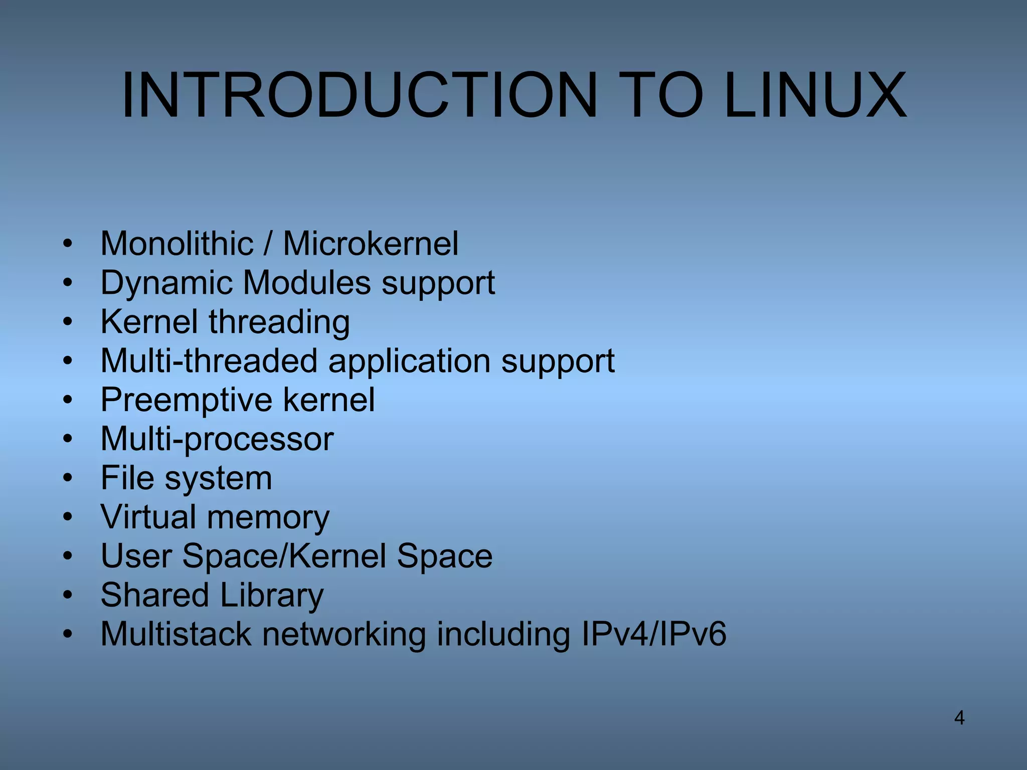 INTRODUCTION TO LINUX Monolithic / Microkernel Dynamic Modules support Kernel threading Multi-threaded application support Preemptive kernel Multi-processor File system Virtual memory User Space/Kernel Space Shared Library Multistack networking including IPv4/IPv6 